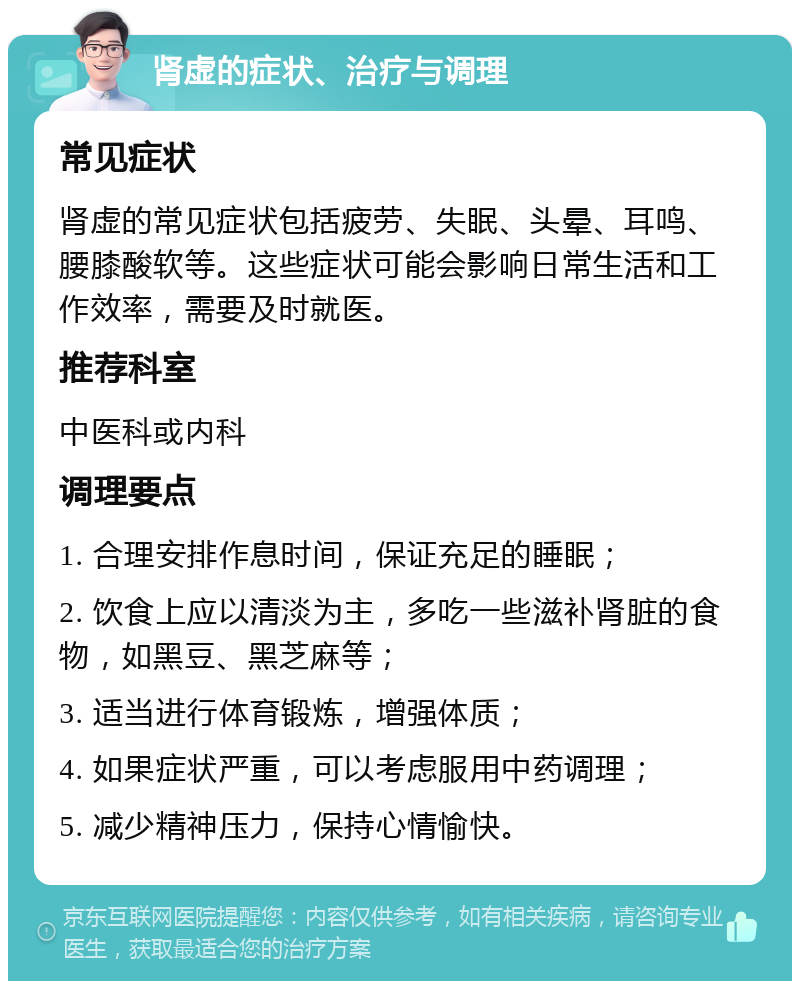 肾虚的症状、治疗与调理 常见症状 肾虚的常见症状包括疲劳、失眠、头晕、耳鸣、腰膝酸软等。这些症状可能会影响日常生活和工作效率，需要及时就医。 推荐科室 中医科或内科 调理要点 1. 合理安排作息时间，保证充足的睡眠； 2. 饮食上应以清淡为主，多吃一些滋补肾脏的食物，如黑豆、黑芝麻等； 3. 适当进行体育锻炼，增强体质； 4. 如果症状严重，可以考虑服用中药调理； 5. 减少精神压力，保持心情愉快。