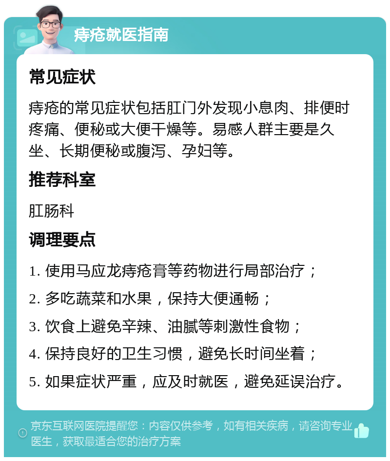 痔疮就医指南 常见症状 痔疮的常见症状包括肛门外发现小息肉、排便时疼痛、便秘或大便干燥等。易感人群主要是久坐、长期便秘或腹泻、孕妇等。 推荐科室 肛肠科 调理要点 1. 使用马应龙痔疮膏等药物进行局部治疗； 2. 多吃蔬菜和水果，保持大便通畅； 3. 饮食上避免辛辣、油腻等刺激性食物； 4. 保持良好的卫生习惯，避免长时间坐着； 5. 如果症状严重，应及时就医，避免延误治疗。