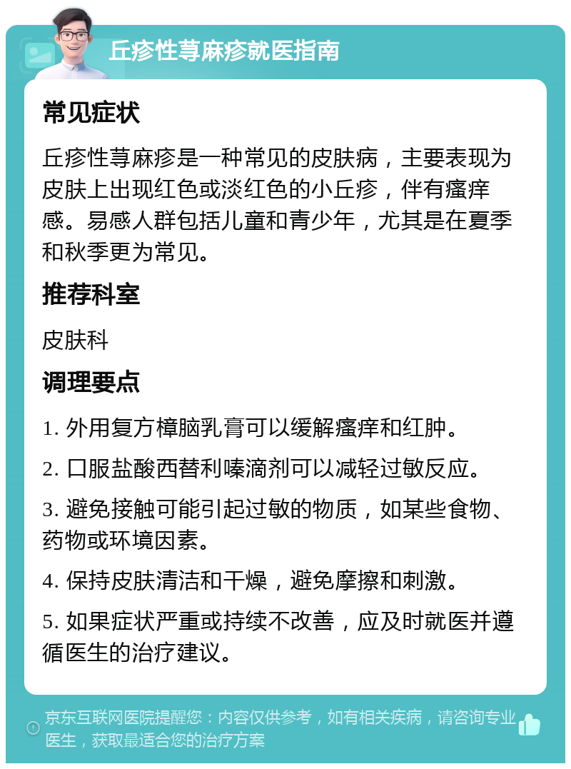 丘疹性荨麻疹就医指南 常见症状 丘疹性荨麻疹是一种常见的皮肤病，主要表现为皮肤上出现红色或淡红色的小丘疹，伴有瘙痒感。易感人群包括儿童和青少年，尤其是在夏季和秋季更为常见。 推荐科室 皮肤科 调理要点 1. 外用复方樟脑乳膏可以缓解瘙痒和红肿。 2. 口服盐酸西替利嗪滴剂可以减轻过敏反应。 3. 避免接触可能引起过敏的物质，如某些食物、药物或环境因素。 4. 保持皮肤清洁和干燥，避免摩擦和刺激。 5. 如果症状严重或持续不改善，应及时就医并遵循医生的治疗建议。