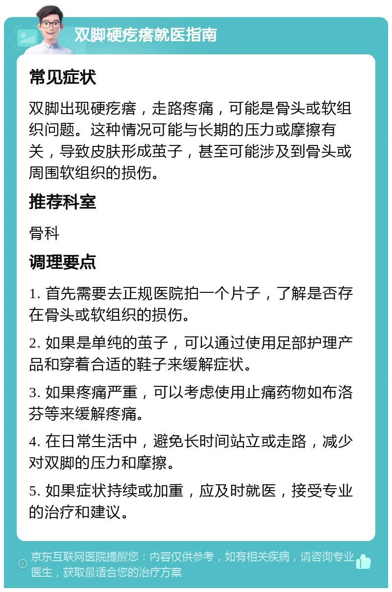 双脚硬疙瘩就医指南 常见症状 双脚出现硬疙瘩，走路疼痛，可能是骨头或软组织问题。这种情况可能与长期的压力或摩擦有关，导致皮肤形成茧子，甚至可能涉及到骨头或周围软组织的损伤。 推荐科室 骨科 调理要点 1. 首先需要去正规医院拍一个片子，了解是否存在骨头或软组织的损伤。 2. 如果是单纯的茧子，可以通过使用足部护理产品和穿着合适的鞋子来缓解症状。 3. 如果疼痛严重，可以考虑使用止痛药物如布洛芬等来缓解疼痛。 4. 在日常生活中，避免长时间站立或走路，减少对双脚的压力和摩擦。 5. 如果症状持续或加重，应及时就医，接受专业的治疗和建议。