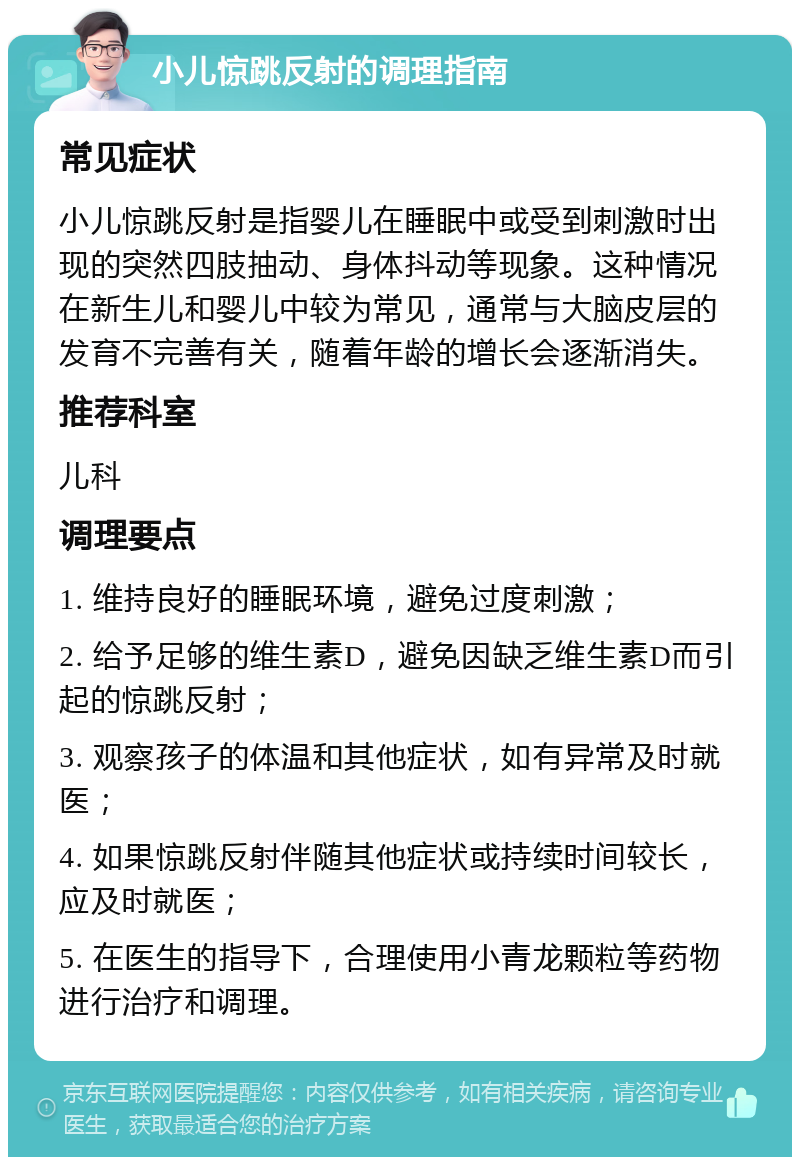 小儿惊跳反射的调理指南 常见症状 小儿惊跳反射是指婴儿在睡眠中或受到刺激时出现的突然四肢抽动、身体抖动等现象。这种情况在新生儿和婴儿中较为常见，通常与大脑皮层的发育不完善有关，随着年龄的增长会逐渐消失。 推荐科室 儿科 调理要点 1. 维持良好的睡眠环境，避免过度刺激； 2. 给予足够的维生素D，避免因缺乏维生素D而引起的惊跳反射； 3. 观察孩子的体温和其他症状，如有异常及时就医； 4. 如果惊跳反射伴随其他症状或持续时间较长，应及时就医； 5. 在医生的指导下，合理使用小青龙颗粒等药物进行治疗和调理。