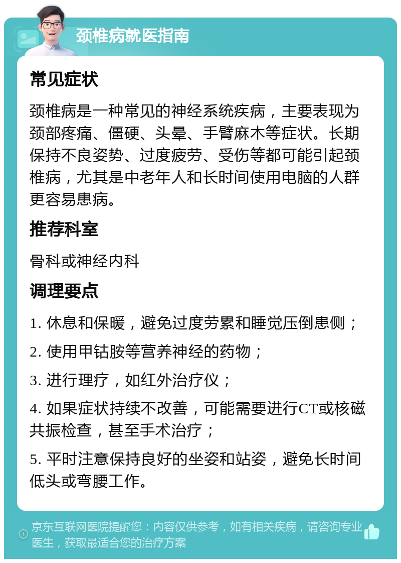 颈椎病就医指南 常见症状 颈椎病是一种常见的神经系统疾病，主要表现为颈部疼痛、僵硬、头晕、手臂麻木等症状。长期保持不良姿势、过度疲劳、受伤等都可能引起颈椎病，尤其是中老年人和长时间使用电脑的人群更容易患病。 推荐科室 骨科或神经内科 调理要点 1. 休息和保暖，避免过度劳累和睡觉压倒患侧； 2. 使用甲钴胺等营养神经的药物； 3. 进行理疗，如红外治疗仪； 4. 如果症状持续不改善，可能需要进行CT或核磁共振检查，甚至手术治疗； 5. 平时注意保持良好的坐姿和站姿，避免长时间低头或弯腰工作。