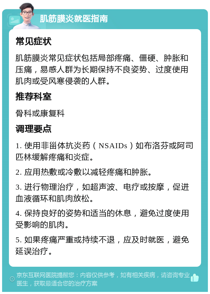 肌筋膜炎就医指南 常见症状 肌筋膜炎常见症状包括局部疼痛、僵硬、肿胀和压痛，易感人群为长期保持不良姿势、过度使用肌肉或受风寒侵袭的人群。 推荐科室 骨科或康复科 调理要点 1. 使用非甾体抗炎药（NSAIDs）如布洛芬或阿司匹林缓解疼痛和炎症。 2. 应用热敷或冷敷以减轻疼痛和肿胀。 3. 进行物理治疗，如超声波、电疗或按摩，促进血液循环和肌肉放松。 4. 保持良好的姿势和适当的休息，避免过度使用受影响的肌肉。 5. 如果疼痛严重或持续不退，应及时就医，避免延误治疗。