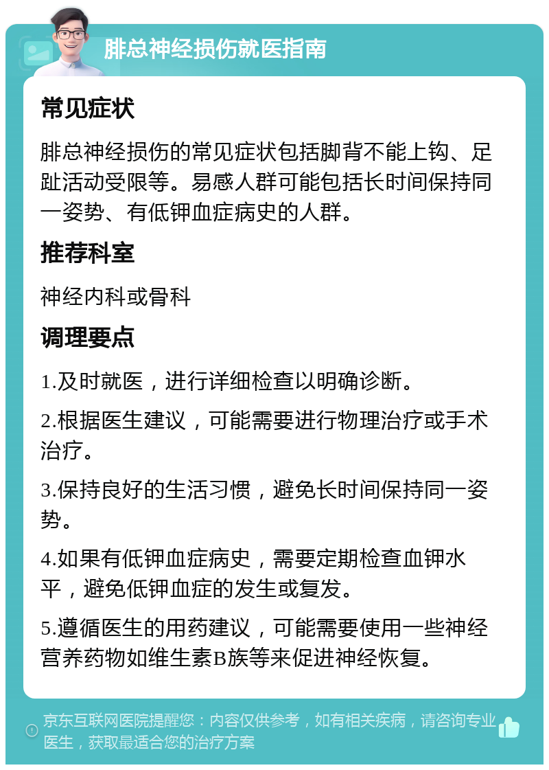 腓总神经损伤就医指南 常见症状 腓总神经损伤的常见症状包括脚背不能上钩、足趾活动受限等。易感人群可能包括长时间保持同一姿势、有低钾血症病史的人群。 推荐科室 神经内科或骨科 调理要点 1.及时就医，进行详细检查以明确诊断。 2.根据医生建议，可能需要进行物理治疗或手术治疗。 3.保持良好的生活习惯，避免长时间保持同一姿势。 4.如果有低钾血症病史，需要定期检查血钾水平，避免低钾血症的发生或复发。 5.遵循医生的用药建议，可能需要使用一些神经营养药物如维生素B族等来促进神经恢复。