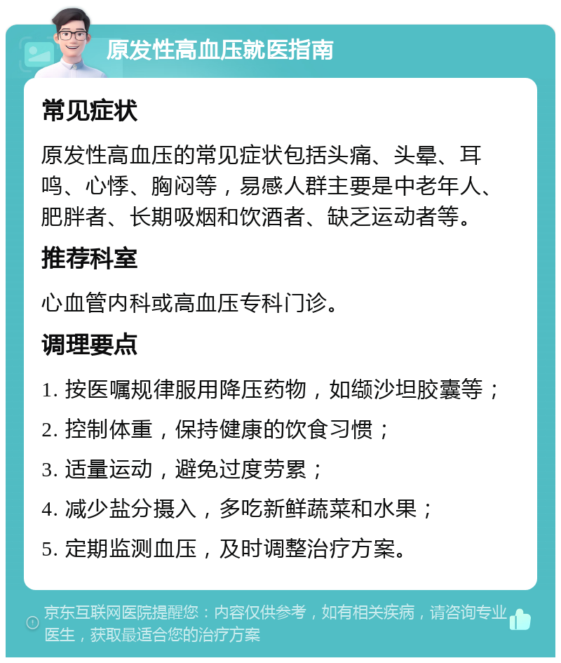 原发性高血压就医指南 常见症状 原发性高血压的常见症状包括头痛、头晕、耳鸣、心悸、胸闷等，易感人群主要是中老年人、肥胖者、长期吸烟和饮酒者、缺乏运动者等。 推荐科室 心血管内科或高血压专科门诊。 调理要点 1. 按医嘱规律服用降压药物，如缬沙坦胶囊等； 2. 控制体重，保持健康的饮食习惯； 3. 适量运动，避免过度劳累； 4. 减少盐分摄入，多吃新鲜蔬菜和水果； 5. 定期监测血压，及时调整治疗方案。