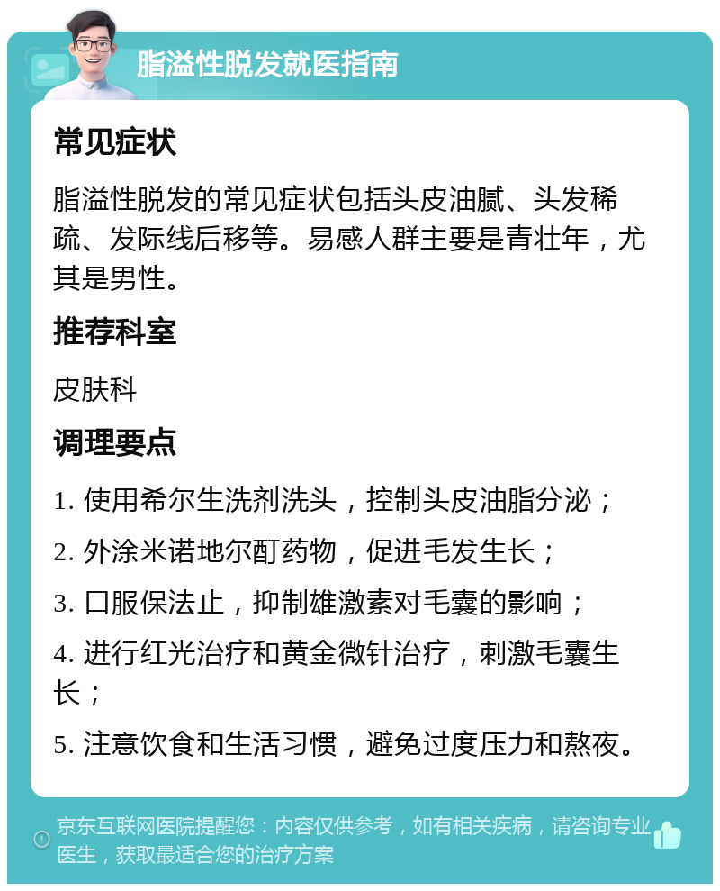 脂溢性脱发就医指南 常见症状 脂溢性脱发的常见症状包括头皮油腻、头发稀疏、发际线后移等。易感人群主要是青壮年，尤其是男性。 推荐科室 皮肤科 调理要点 1. 使用希尔生洗剂洗头，控制头皮油脂分泌； 2. 外涂米诺地尔酊药物，促进毛发生长； 3. 口服保法止，抑制雄激素对毛囊的影响； 4. 进行红光治疗和黄金微针治疗，刺激毛囊生长； 5. 注意饮食和生活习惯，避免过度压力和熬夜。