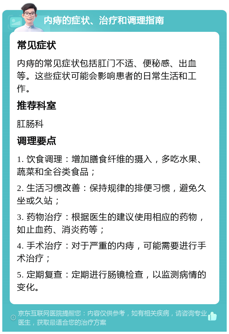 内痔的症状、治疗和调理指南 常见症状 内痔的常见症状包括肛门不适、便秘感、出血等。这些症状可能会影响患者的日常生活和工作。 推荐科室 肛肠科 调理要点 1. 饮食调理：增加膳食纤维的摄入，多吃水果、蔬菜和全谷类食品； 2. 生活习惯改善：保持规律的排便习惯，避免久坐或久站； 3. 药物治疗：根据医生的建议使用相应的药物，如止血药、消炎药等； 4. 手术治疗：对于严重的内痔，可能需要进行手术治疗； 5. 定期复查：定期进行肠镜检查，以监测病情的变化。