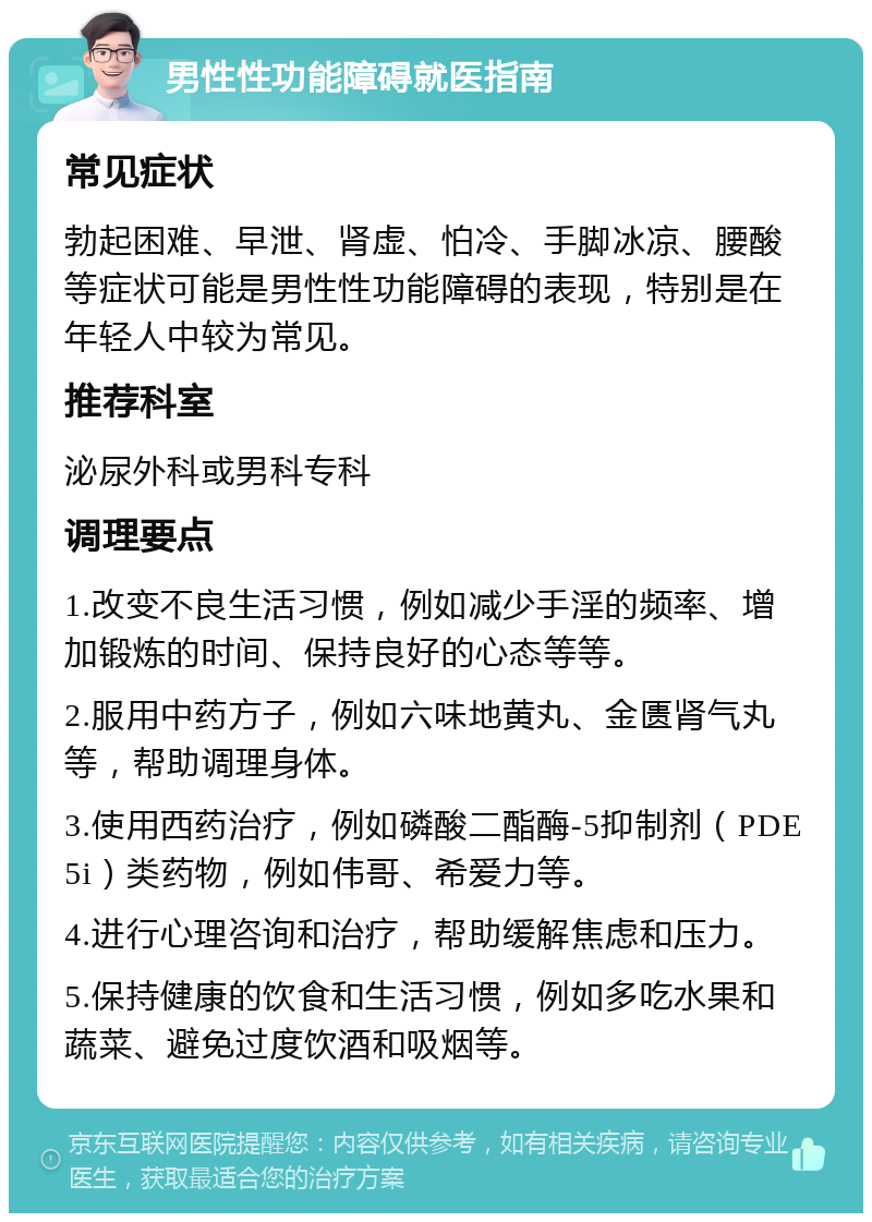 男性性功能障碍就医指南 常见症状 勃起困难、早泄、肾虚、怕冷、手脚冰凉、腰酸等症状可能是男性性功能障碍的表现，特别是在年轻人中较为常见。 推荐科室 泌尿外科或男科专科 调理要点 1.改变不良生活习惯，例如减少手淫的频率、增加锻炼的时间、保持良好的心态等等。 2.服用中药方子，例如六味地黄丸、金匮肾气丸等，帮助调理身体。 3.使用西药治疗，例如磷酸二酯酶-5抑制剂（PDE5i）类药物，例如伟哥、希爱力等。 4.进行心理咨询和治疗，帮助缓解焦虑和压力。 5.保持健康的饮食和生活习惯，例如多吃水果和蔬菜、避免过度饮酒和吸烟等。