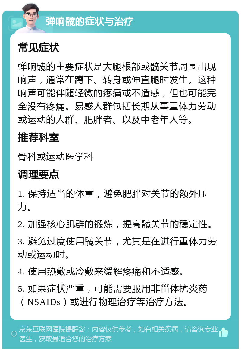 弹响髋的症状与治疗 常见症状 弹响髋的主要症状是大腿根部或髋关节周围出现响声，通常在蹲下、转身或伸直腿时发生。这种响声可能伴随轻微的疼痛或不适感，但也可能完全没有疼痛。易感人群包括长期从事重体力劳动或运动的人群、肥胖者、以及中老年人等。 推荐科室 骨科或运动医学科 调理要点 1. 保持适当的体重，避免肥胖对关节的额外压力。 2. 加强核心肌群的锻炼，提高髋关节的稳定性。 3. 避免过度使用髋关节，尤其是在进行重体力劳动或运动时。 4. 使用热敷或冷敷来缓解疼痛和不适感。 5. 如果症状严重，可能需要服用非甾体抗炎药（NSAIDs）或进行物理治疗等治疗方法。