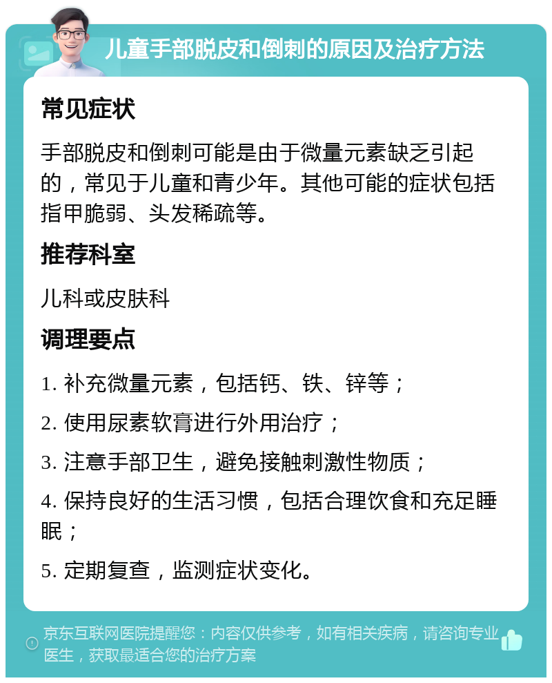 儿童手部脱皮和倒刺的原因及治疗方法 常见症状 手部脱皮和倒刺可能是由于微量元素缺乏引起的，常见于儿童和青少年。其他可能的症状包括指甲脆弱、头发稀疏等。 推荐科室 儿科或皮肤科 调理要点 1. 补充微量元素，包括钙、铁、锌等； 2. 使用尿素软膏进行外用治疗； 3. 注意手部卫生，避免接触刺激性物质； 4. 保持良好的生活习惯，包括合理饮食和充足睡眠； 5. 定期复查，监测症状变化。