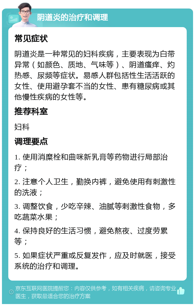 阴道炎的治疗和调理 常见症状 阴道炎是一种常见的妇科疾病，主要表现为白带异常（如颜色、质地、气味等）、阴道瘙痒、灼热感、尿频等症状。易感人群包括性生活活跃的女性、使用避孕套不当的女性、患有糖尿病或其他慢性疾病的女性等。 推荐科室 妇科 调理要点 1. 使用消糜栓和曲咪新乳膏等药物进行局部治疗； 2. 注意个人卫生，勤换内裤，避免使用有刺激性的洗液； 3. 调整饮食，少吃辛辣、油腻等刺激性食物，多吃蔬菜水果； 4. 保持良好的生活习惯，避免熬夜、过度劳累等； 5. 如果症状严重或反复发作，应及时就医，接受系统的治疗和调理。