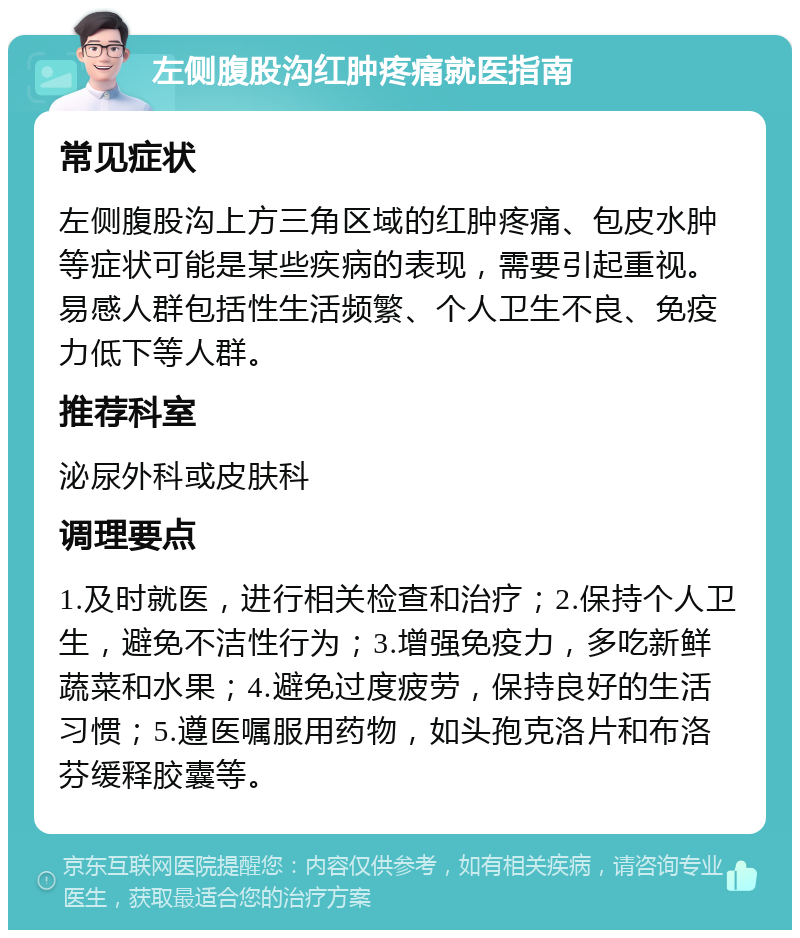 左侧腹股沟红肿疼痛就医指南 常见症状 左侧腹股沟上方三角区域的红肿疼痛、包皮水肿等症状可能是某些疾病的表现，需要引起重视。易感人群包括性生活频繁、个人卫生不良、免疫力低下等人群。 推荐科室 泌尿外科或皮肤科 调理要点 1.及时就医，进行相关检查和治疗；2.保持个人卫生，避免不洁性行为；3.增强免疫力，多吃新鲜蔬菜和水果；4.避免过度疲劳，保持良好的生活习惯；5.遵医嘱服用药物，如头孢克洛片和布洛芬缓释胶囊等。