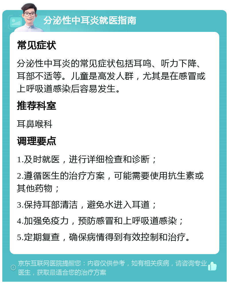 分泌性中耳炎就医指南 常见症状 分泌性中耳炎的常见症状包括耳鸣、听力下降、耳部不适等。儿童是高发人群，尤其是在感冒或上呼吸道感染后容易发生。 推荐科室 耳鼻喉科 调理要点 1.及时就医，进行详细检查和诊断； 2.遵循医生的治疗方案，可能需要使用抗生素或其他药物； 3.保持耳部清洁，避免水进入耳道； 4.加强免疫力，预防感冒和上呼吸道感染； 5.定期复查，确保病情得到有效控制和治疗。