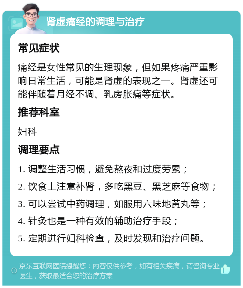 肾虚痛经的调理与治疗 常见症状 痛经是女性常见的生理现象，但如果疼痛严重影响日常生活，可能是肾虚的表现之一。肾虚还可能伴随着月经不调、乳房胀痛等症状。 推荐科室 妇科 调理要点 1. 调整生活习惯，避免熬夜和过度劳累； 2. 饮食上注意补肾，多吃黑豆、黑芝麻等食物； 3. 可以尝试中药调理，如服用六味地黄丸等； 4. 针灸也是一种有效的辅助治疗手段； 5. 定期进行妇科检查，及时发现和治疗问题。