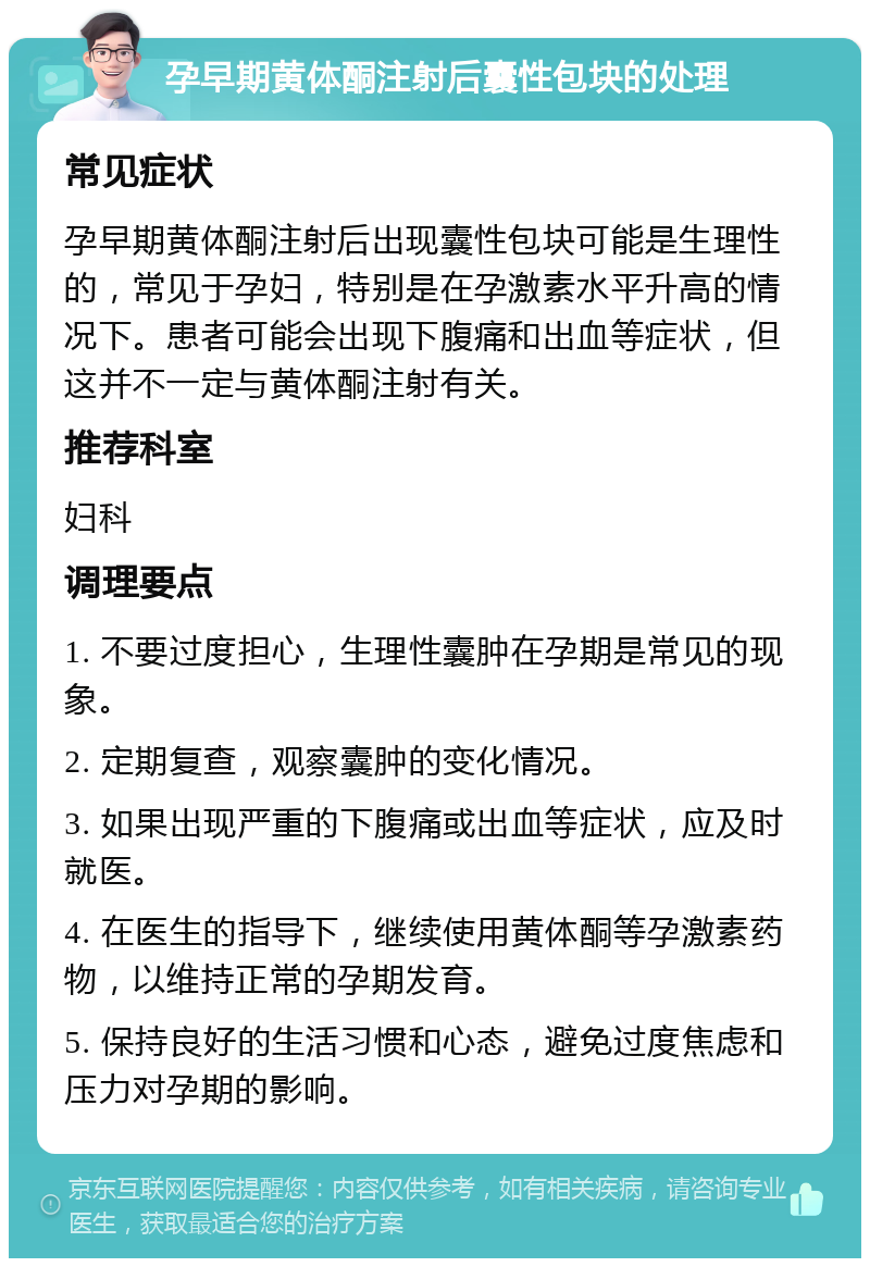 孕早期黄体酮注射后囊性包块的处理 常见症状 孕早期黄体酮注射后出现囊性包块可能是生理性的，常见于孕妇，特别是在孕激素水平升高的情况下。患者可能会出现下腹痛和出血等症状，但这并不一定与黄体酮注射有关。 推荐科室 妇科 调理要点 1. 不要过度担心，生理性囊肿在孕期是常见的现象。 2. 定期复查，观察囊肿的变化情况。 3. 如果出现严重的下腹痛或出血等症状，应及时就医。 4. 在医生的指导下，继续使用黄体酮等孕激素药物，以维持正常的孕期发育。 5. 保持良好的生活习惯和心态，避免过度焦虑和压力对孕期的影响。