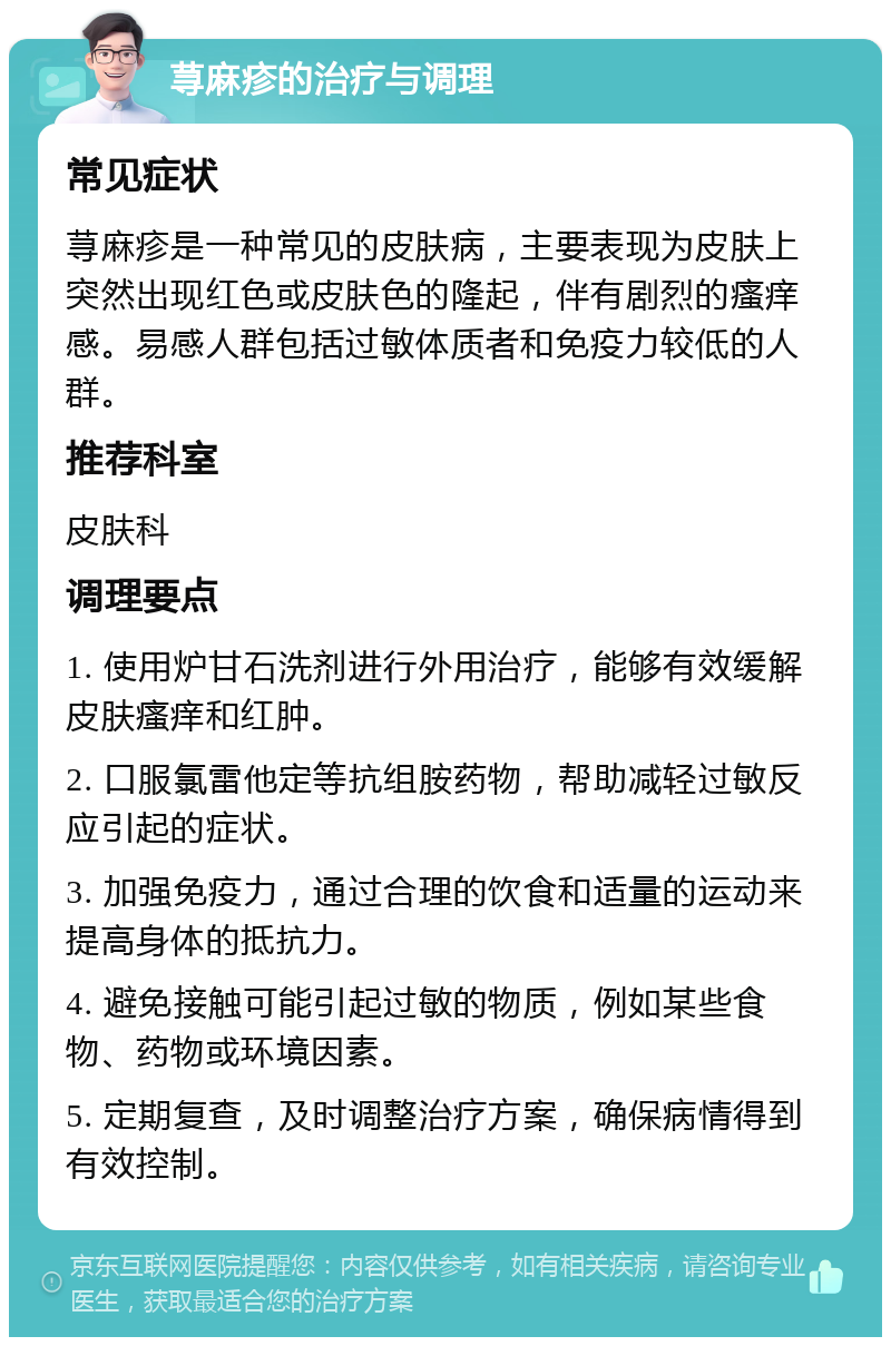 荨麻疹的治疗与调理 常见症状 荨麻疹是一种常见的皮肤病，主要表现为皮肤上突然出现红色或皮肤色的隆起，伴有剧烈的瘙痒感。易感人群包括过敏体质者和免疫力较低的人群。 推荐科室 皮肤科 调理要点 1. 使用炉甘石洗剂进行外用治疗，能够有效缓解皮肤瘙痒和红肿。 2. 口服氯雷他定等抗组胺药物，帮助减轻过敏反应引起的症状。 3. 加强免疫力，通过合理的饮食和适量的运动来提高身体的抵抗力。 4. 避免接触可能引起过敏的物质，例如某些食物、药物或环境因素。 5. 定期复查，及时调整治疗方案，确保病情得到有效控制。