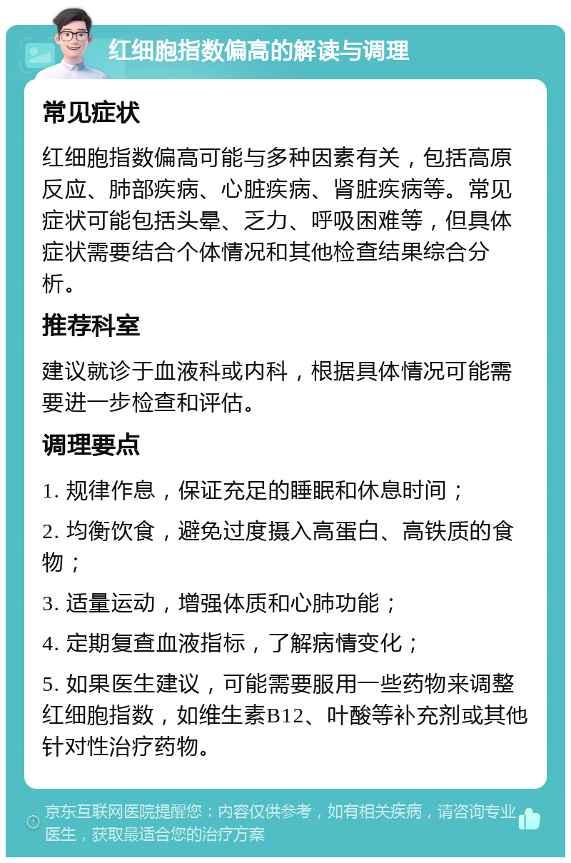 红细胞指数偏高的解读与调理 常见症状 红细胞指数偏高可能与多种因素有关，包括高原反应、肺部疾病、心脏疾病、肾脏疾病等。常见症状可能包括头晕、乏力、呼吸困难等，但具体症状需要结合个体情况和其他检查结果综合分析。 推荐科室 建议就诊于血液科或内科，根据具体情况可能需要进一步检查和评估。 调理要点 1. 规律作息，保证充足的睡眠和休息时间； 2. 均衡饮食，避免过度摄入高蛋白、高铁质的食物； 3. 适量运动，增强体质和心肺功能； 4. 定期复查血液指标，了解病情变化； 5. 如果医生建议，可能需要服用一些药物来调整红细胞指数，如维生素B12、叶酸等补充剂或其他针对性治疗药物。