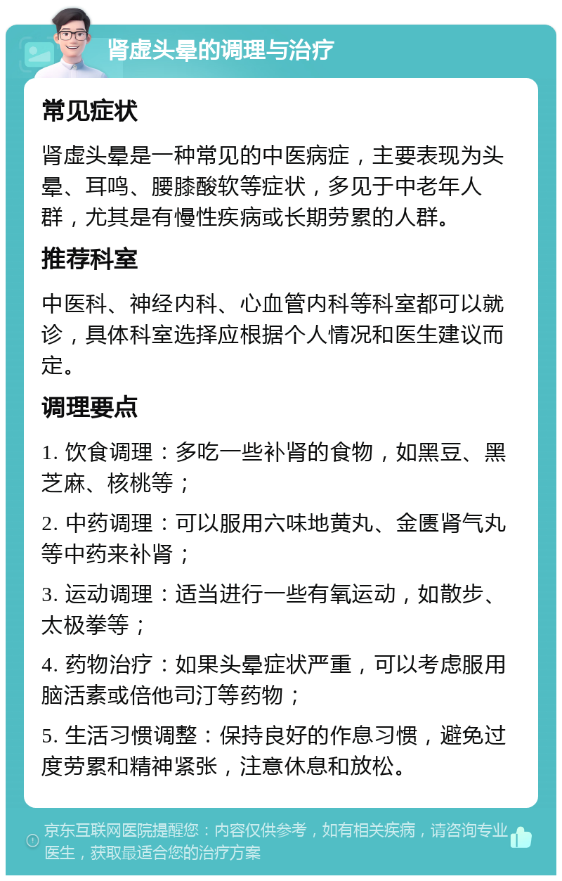 肾虚头晕的调理与治疗 常见症状 肾虚头晕是一种常见的中医病症，主要表现为头晕、耳鸣、腰膝酸软等症状，多见于中老年人群，尤其是有慢性疾病或长期劳累的人群。 推荐科室 中医科、神经内科、心血管内科等科室都可以就诊，具体科室选择应根据个人情况和医生建议而定。 调理要点 1. 饮食调理：多吃一些补肾的食物，如黑豆、黑芝麻、核桃等； 2. 中药调理：可以服用六味地黄丸、金匮肾气丸等中药来补肾； 3. 运动调理：适当进行一些有氧运动，如散步、太极拳等； 4. 药物治疗：如果头晕症状严重，可以考虑服用脑活素或倍他司汀等药物； 5. 生活习惯调整：保持良好的作息习惯，避免过度劳累和精神紧张，注意休息和放松。