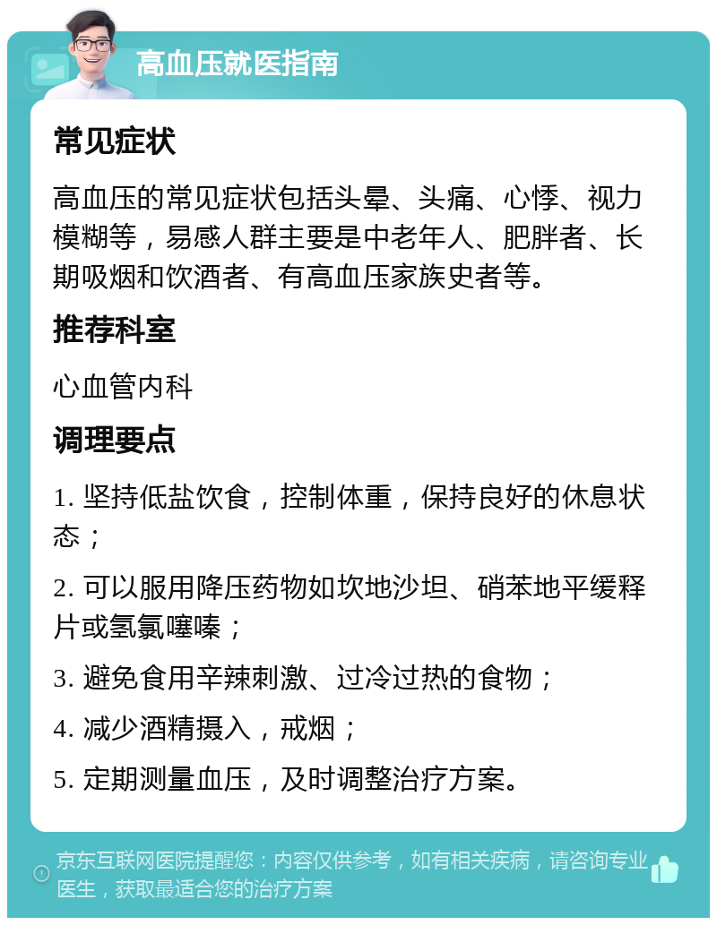 高血压就医指南 常见症状 高血压的常见症状包括头晕、头痛、心悸、视力模糊等，易感人群主要是中老年人、肥胖者、长期吸烟和饮酒者、有高血压家族史者等。 推荐科室 心血管内科 调理要点 1. 坚持低盐饮食，控制体重，保持良好的休息状态； 2. 可以服用降压药物如坎地沙坦、硝苯地平缓释片或氢氯噻嗪； 3. 避免食用辛辣刺激、过冷过热的食物； 4. 减少酒精摄入，戒烟； 5. 定期测量血压，及时调整治疗方案。