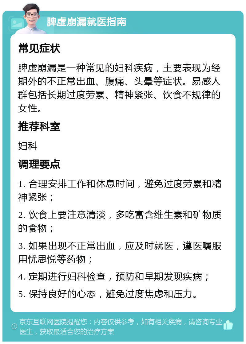 脾虚崩漏就医指南 常见症状 脾虚崩漏是一种常见的妇科疾病，主要表现为经期外的不正常出血、腹痛、头晕等症状。易感人群包括长期过度劳累、精神紧张、饮食不规律的女性。 推荐科室 妇科 调理要点 1. 合理安排工作和休息时间，避免过度劳累和精神紧张； 2. 饮食上要注意清淡，多吃富含维生素和矿物质的食物； 3. 如果出现不正常出血，应及时就医，遵医嘱服用忧思悦等药物； 4. 定期进行妇科检查，预防和早期发现疾病； 5. 保持良好的心态，避免过度焦虑和压力。