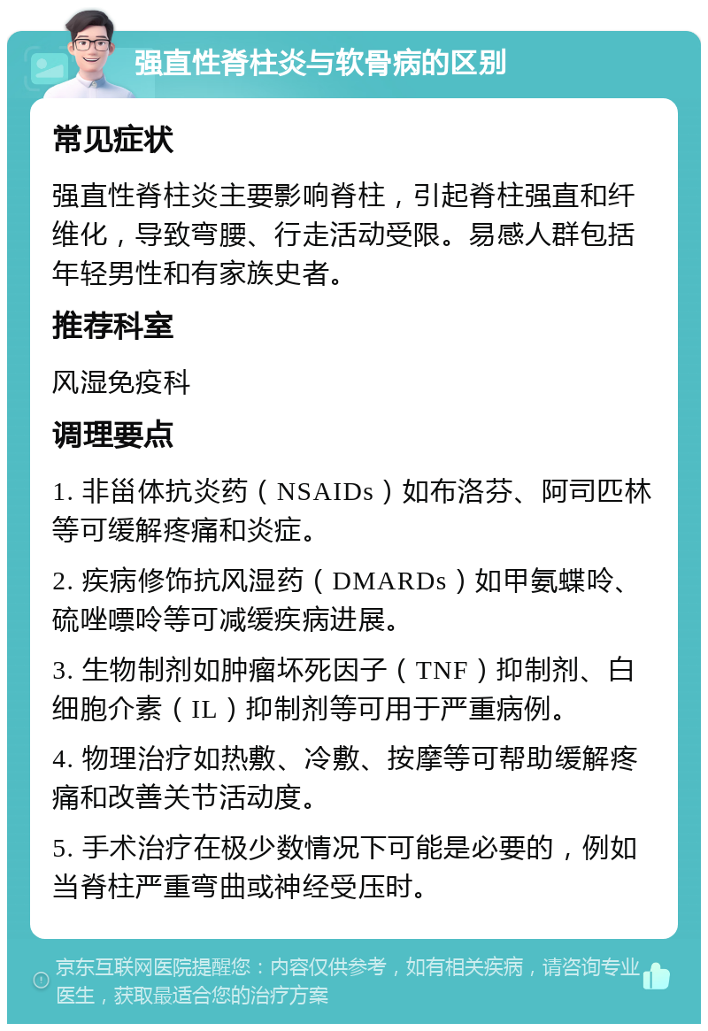 强直性脊柱炎与软骨病的区别 常见症状 强直性脊柱炎主要影响脊柱，引起脊柱强直和纤维化，导致弯腰、行走活动受限。易感人群包括年轻男性和有家族史者。 推荐科室 风湿免疫科 调理要点 1. 非甾体抗炎药（NSAIDs）如布洛芬、阿司匹林等可缓解疼痛和炎症。 2. 疾病修饰抗风湿药（DMARDs）如甲氨蝶呤、硫唑嘌呤等可减缓疾病进展。 3. 生物制剂如肿瘤坏死因子（TNF）抑制剂、白细胞介素（IL）抑制剂等可用于严重病例。 4. 物理治疗如热敷、冷敷、按摩等可帮助缓解疼痛和改善关节活动度。 5. 手术治疗在极少数情况下可能是必要的，例如当脊柱严重弯曲或神经受压时。