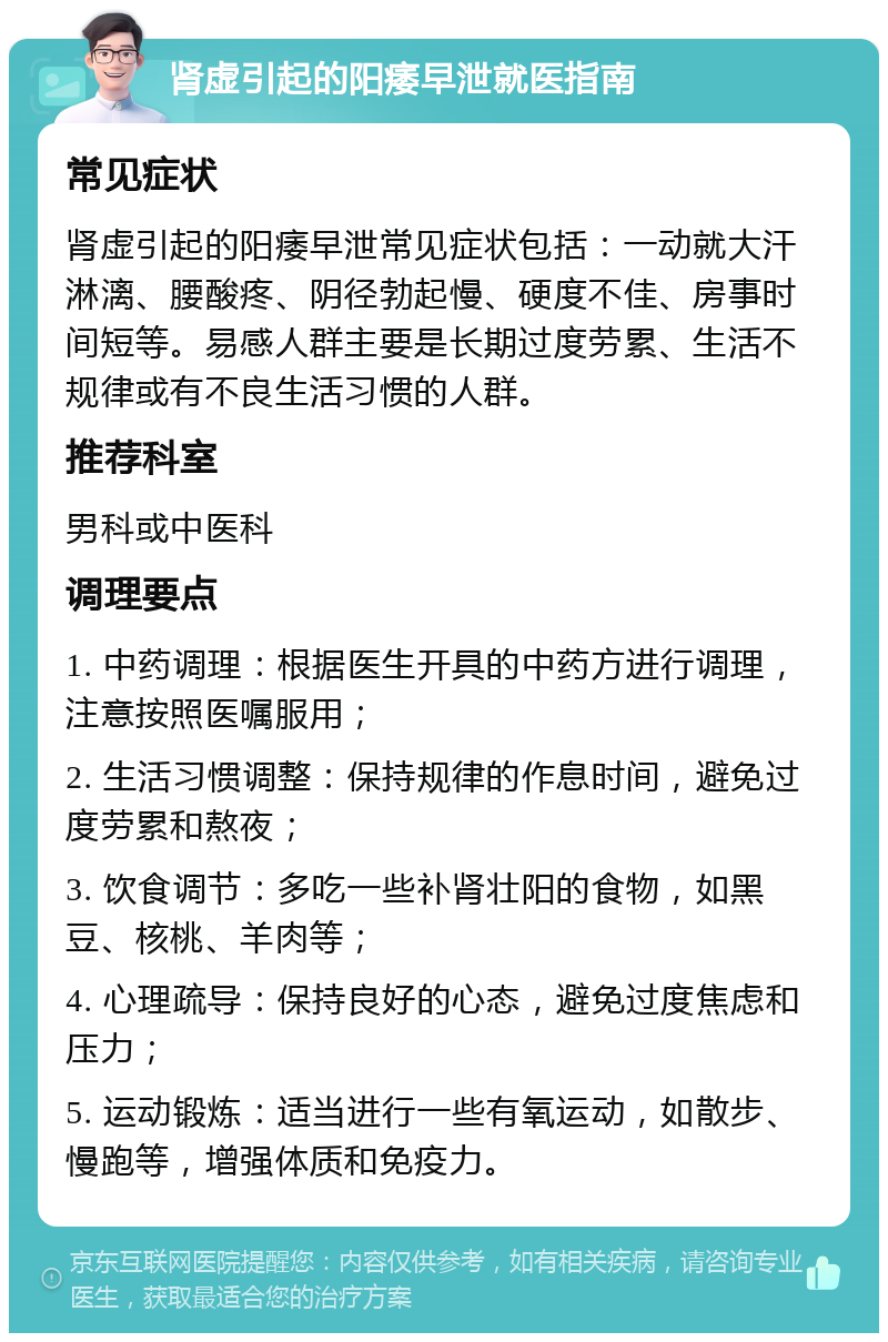 肾虚引起的阳痿早泄就医指南 常见症状 肾虚引起的阳痿早泄常见症状包括：一动就大汗淋漓、腰酸疼、阴径勃起慢、硬度不佳、房事时间短等。易感人群主要是长期过度劳累、生活不规律或有不良生活习惯的人群。 推荐科室 男科或中医科 调理要点 1. 中药调理：根据医生开具的中药方进行调理，注意按照医嘱服用； 2. 生活习惯调整：保持规律的作息时间，避免过度劳累和熬夜； 3. 饮食调节：多吃一些补肾壮阳的食物，如黑豆、核桃、羊肉等； 4. 心理疏导：保持良好的心态，避免过度焦虑和压力； 5. 运动锻炼：适当进行一些有氧运动，如散步、慢跑等，增强体质和免疫力。