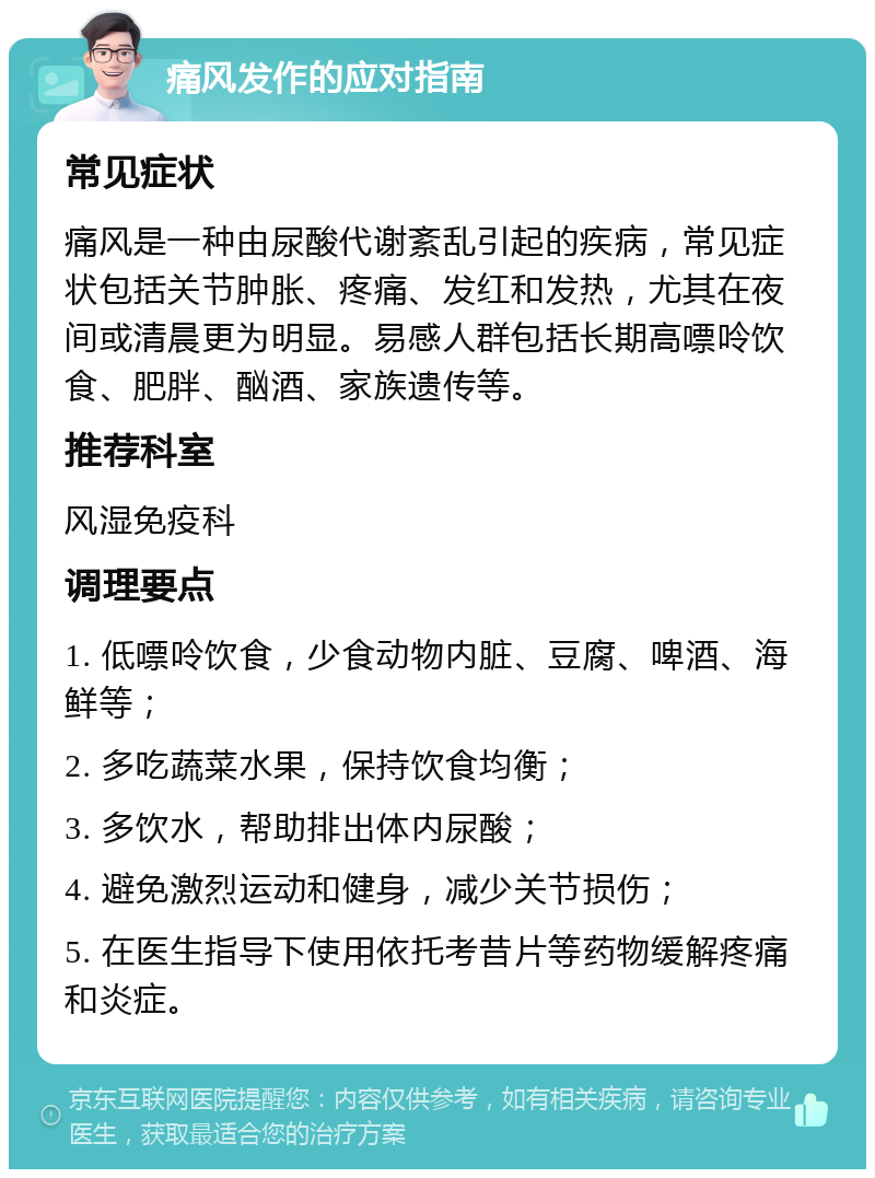 痛风发作的应对指南 常见症状 痛风是一种由尿酸代谢紊乱引起的疾病，常见症状包括关节肿胀、疼痛、发红和发热，尤其在夜间或清晨更为明显。易感人群包括长期高嘌呤饮食、肥胖、酗酒、家族遗传等。 推荐科室 风湿免疫科 调理要点 1. 低嘌呤饮食，少食动物内脏、豆腐、啤酒、海鲜等； 2. 多吃蔬菜水果，保持饮食均衡； 3. 多饮水，帮助排出体内尿酸； 4. 避免激烈运动和健身，减少关节损伤； 5. 在医生指导下使用依托考昔片等药物缓解疼痛和炎症。