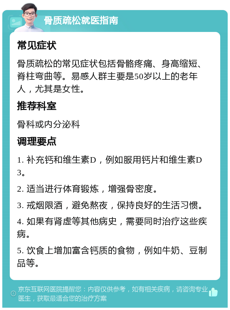 骨质疏松就医指南 常见症状 骨质疏松的常见症状包括骨骼疼痛、身高缩短、脊柱弯曲等。易感人群主要是50岁以上的老年人，尤其是女性。 推荐科室 骨科或内分泌科 调理要点 1. 补充钙和维生素D，例如服用钙片和维生素D3。 2. 适当进行体育锻炼，增强骨密度。 3. 戒烟限酒，避免熬夜，保持良好的生活习惯。 4. 如果有肾虚等其他病史，需要同时治疗这些疾病。 5. 饮食上增加富含钙质的食物，例如牛奶、豆制品等。