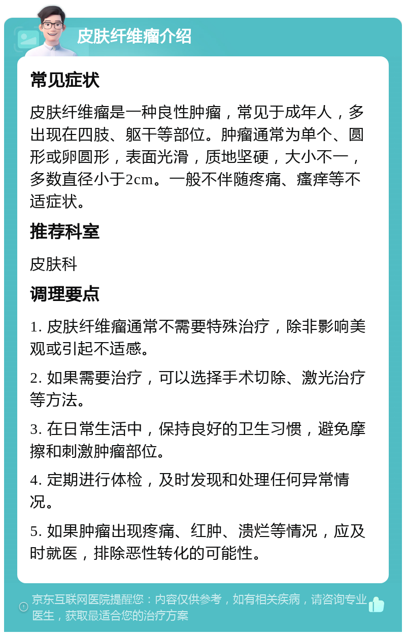 皮肤纤维瘤介绍 常见症状 皮肤纤维瘤是一种良性肿瘤，常见于成年人，多出现在四肢、躯干等部位。肿瘤通常为单个、圆形或卵圆形，表面光滑，质地坚硬，大小不一，多数直径小于2cm。一般不伴随疼痛、瘙痒等不适症状。 推荐科室 皮肤科 调理要点 1. 皮肤纤维瘤通常不需要特殊治疗，除非影响美观或引起不适感。 2. 如果需要治疗，可以选择手术切除、激光治疗等方法。 3. 在日常生活中，保持良好的卫生习惯，避免摩擦和刺激肿瘤部位。 4. 定期进行体检，及时发现和处理任何异常情况。 5. 如果肿瘤出现疼痛、红肿、溃烂等情况，应及时就医，排除恶性转化的可能性。