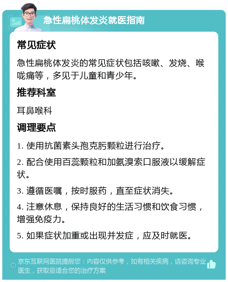 急性扁桃体发炎就医指南 常见症状 急性扁桃体发炎的常见症状包括咳嗽、发烧、喉咙痛等，多见于儿童和青少年。 推荐科室 耳鼻喉科 调理要点 1. 使用抗菌素头孢克肟颗粒进行治疗。 2. 配合使用百蕊颗粒和加氨溴索口服液以缓解症状。 3. 遵循医嘱，按时服药，直至症状消失。 4. 注意休息，保持良好的生活习惯和饮食习惯，增强免疫力。 5. 如果症状加重或出现并发症，应及时就医。