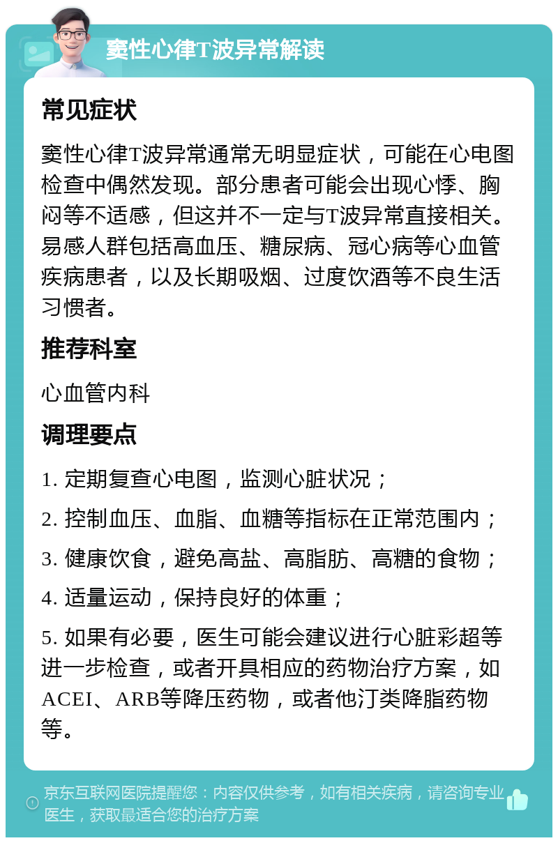 窦性心律T波异常解读 常见症状 窦性心律T波异常通常无明显症状，可能在心电图检查中偶然发现。部分患者可能会出现心悸、胸闷等不适感，但这并不一定与T波异常直接相关。易感人群包括高血压、糖尿病、冠心病等心血管疾病患者，以及长期吸烟、过度饮酒等不良生活习惯者。 推荐科室 心血管内科 调理要点 1. 定期复查心电图，监测心脏状况； 2. 控制血压、血脂、血糖等指标在正常范围内； 3. 健康饮食，避免高盐、高脂肪、高糖的食物； 4. 适量运动，保持良好的体重； 5. 如果有必要，医生可能会建议进行心脏彩超等进一步检查，或者开具相应的药物治疗方案，如ACEI、ARB等降压药物，或者他汀类降脂药物等。