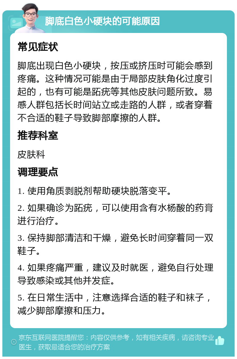 脚底白色小硬块的可能原因 常见症状 脚底出现白色小硬块，按压或挤压时可能会感到疼痛。这种情况可能是由于局部皮肤角化过度引起的，也有可能是跖疣等其他皮肤问题所致。易感人群包括长时间站立或走路的人群，或者穿着不合适的鞋子导致脚部摩擦的人群。 推荐科室 皮肤科 调理要点 1. 使用角质剥脱剂帮助硬块脱落变平。 2. 如果确诊为跖疣，可以使用含有水杨酸的药膏进行治疗。 3. 保持脚部清洁和干燥，避免长时间穿着同一双鞋子。 4. 如果疼痛严重，建议及时就医，避免自行处理导致感染或其他并发症。 5. 在日常生活中，注意选择合适的鞋子和袜子，减少脚部摩擦和压力。