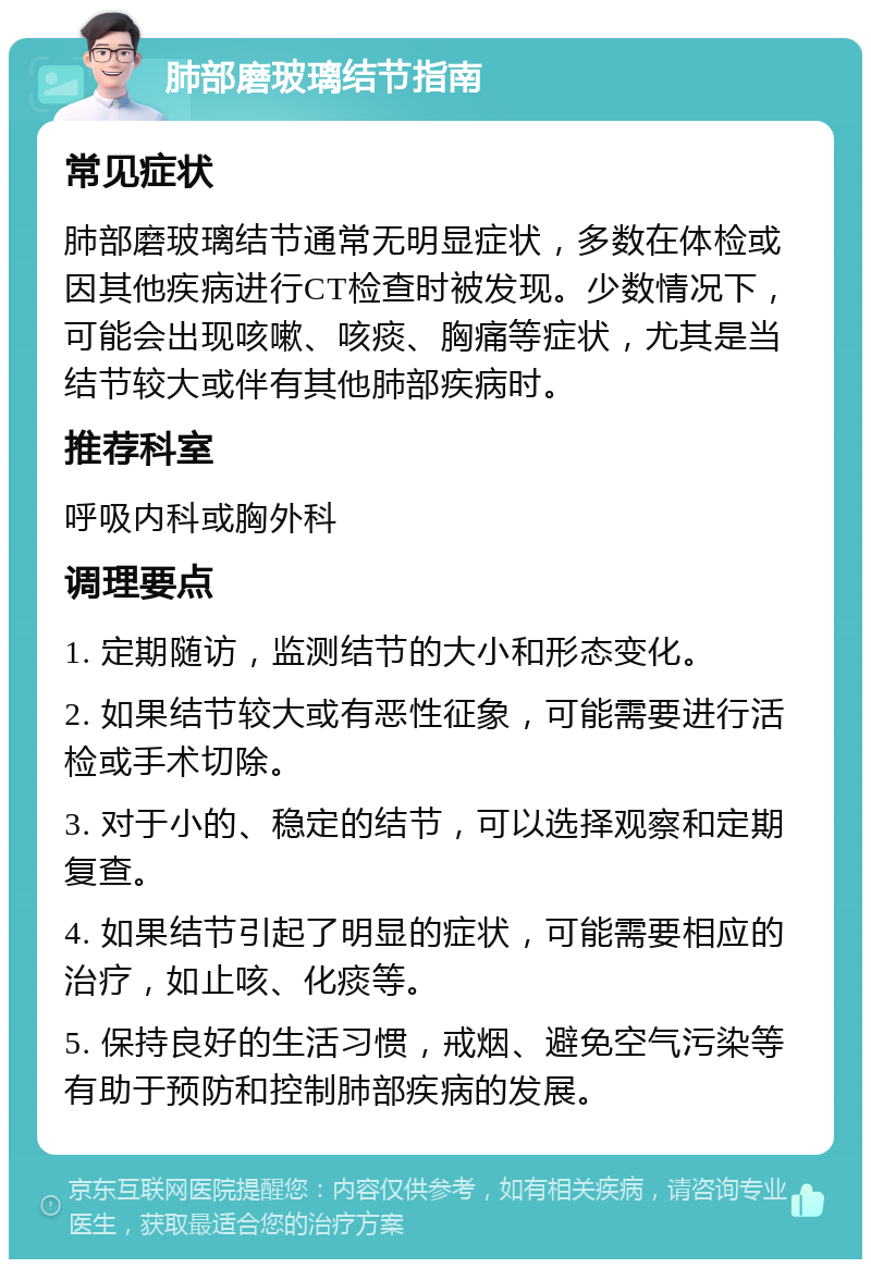 肺部磨玻璃结节指南 常见症状 肺部磨玻璃结节通常无明显症状，多数在体检或因其他疾病进行CT检查时被发现。少数情况下，可能会出现咳嗽、咳痰、胸痛等症状，尤其是当结节较大或伴有其他肺部疾病时。 推荐科室 呼吸内科或胸外科 调理要点 1. 定期随访，监测结节的大小和形态变化。 2. 如果结节较大或有恶性征象，可能需要进行活检或手术切除。 3. 对于小的、稳定的结节，可以选择观察和定期复查。 4. 如果结节引起了明显的症状，可能需要相应的治疗，如止咳、化痰等。 5. 保持良好的生活习惯，戒烟、避免空气污染等有助于预防和控制肺部疾病的发展。