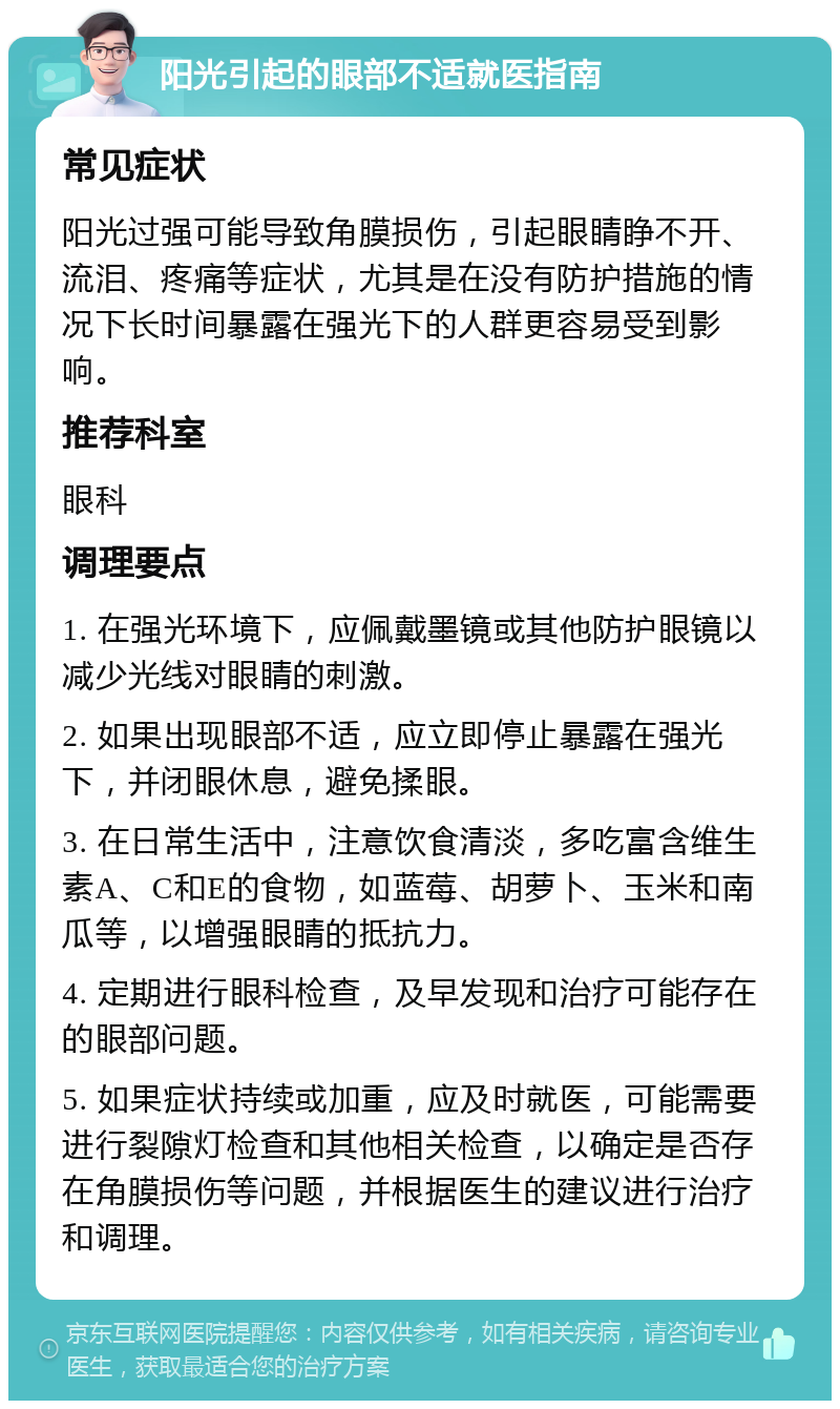 阳光引起的眼部不适就医指南 常见症状 阳光过强可能导致角膜损伤，引起眼睛睁不开、流泪、疼痛等症状，尤其是在没有防护措施的情况下长时间暴露在强光下的人群更容易受到影响。 推荐科室 眼科 调理要点 1. 在强光环境下，应佩戴墨镜或其他防护眼镜以减少光线对眼睛的刺激。 2. 如果出现眼部不适，应立即停止暴露在强光下，并闭眼休息，避免揉眼。 3. 在日常生活中，注意饮食清淡，多吃富含维生素A、C和E的食物，如蓝莓、胡萝卜、玉米和南瓜等，以增强眼睛的抵抗力。 4. 定期进行眼科检查，及早发现和治疗可能存在的眼部问题。 5. 如果症状持续或加重，应及时就医，可能需要进行裂隙灯检查和其他相关检查，以确定是否存在角膜损伤等问题，并根据医生的建议进行治疗和调理。