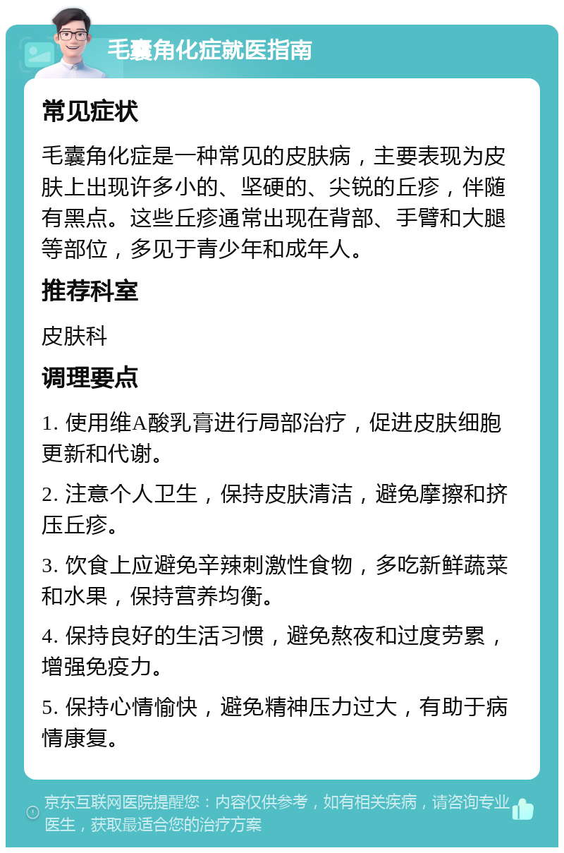 毛囊角化症就医指南 常见症状 毛囊角化症是一种常见的皮肤病，主要表现为皮肤上出现许多小的、坚硬的、尖锐的丘疹，伴随有黑点。这些丘疹通常出现在背部、手臂和大腿等部位，多见于青少年和成年人。 推荐科室 皮肤科 调理要点 1. 使用维A酸乳膏进行局部治疗，促进皮肤细胞更新和代谢。 2. 注意个人卫生，保持皮肤清洁，避免摩擦和挤压丘疹。 3. 饮食上应避免辛辣刺激性食物，多吃新鲜蔬菜和水果，保持营养均衡。 4. 保持良好的生活习惯，避免熬夜和过度劳累，增强免疫力。 5. 保持心情愉快，避免精神压力过大，有助于病情康复。