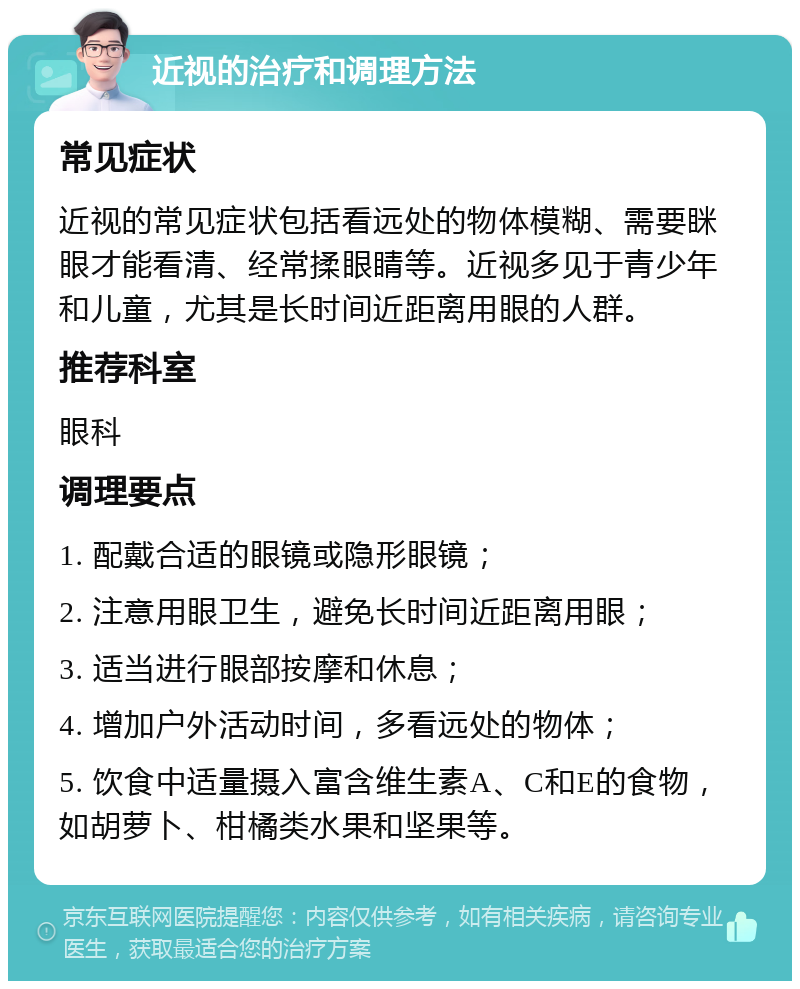 近视的治疗和调理方法 常见症状 近视的常见症状包括看远处的物体模糊、需要眯眼才能看清、经常揉眼睛等。近视多见于青少年和儿童，尤其是长时间近距离用眼的人群。 推荐科室 眼科 调理要点 1. 配戴合适的眼镜或隐形眼镜； 2. 注意用眼卫生，避免长时间近距离用眼； 3. 适当进行眼部按摩和休息； 4. 增加户外活动时间，多看远处的物体； 5. 饮食中适量摄入富含维生素A、C和E的食物，如胡萝卜、柑橘类水果和坚果等。