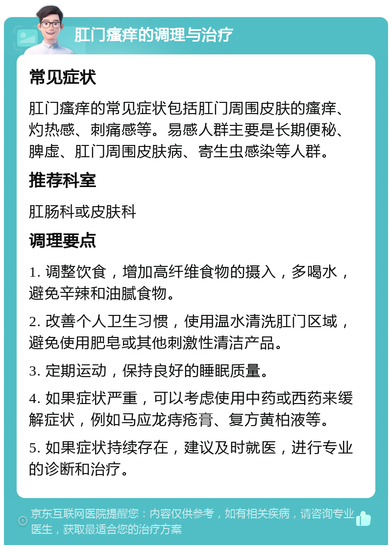 肛门瘙痒的调理与治疗 常见症状 肛门瘙痒的常见症状包括肛门周围皮肤的瘙痒、灼热感、刺痛感等。易感人群主要是长期便秘、脾虚、肛门周围皮肤病、寄生虫感染等人群。 推荐科室 肛肠科或皮肤科 调理要点 1. 调整饮食，增加高纤维食物的摄入，多喝水，避免辛辣和油腻食物。 2. 改善个人卫生习惯，使用温水清洗肛门区域，避免使用肥皂或其他刺激性清洁产品。 3. 定期运动，保持良好的睡眠质量。 4. 如果症状严重，可以考虑使用中药或西药来缓解症状，例如马应龙痔疮膏、复方黄柏液等。 5. 如果症状持续存在，建议及时就医，进行专业的诊断和治疗。