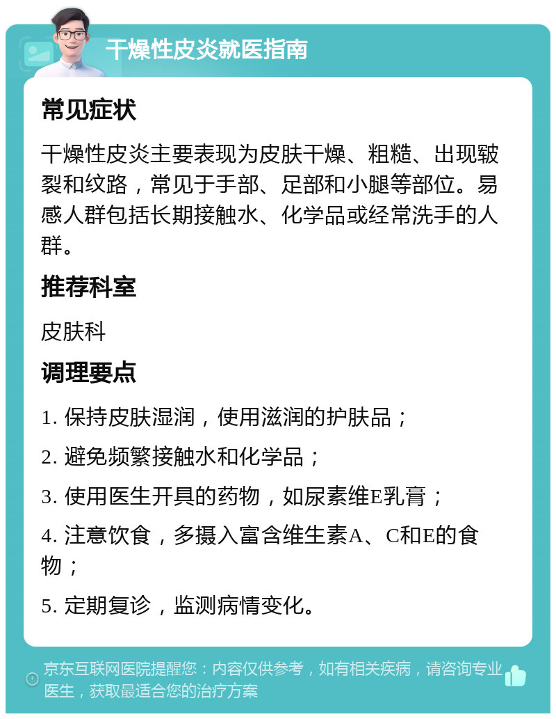 干燥性皮炎就医指南 常见症状 干燥性皮炎主要表现为皮肤干燥、粗糙、出现皲裂和纹路，常见于手部、足部和小腿等部位。易感人群包括长期接触水、化学品或经常洗手的人群。 推荐科室 皮肤科 调理要点 1. 保持皮肤湿润，使用滋润的护肤品； 2. 避免频繁接触水和化学品； 3. 使用医生开具的药物，如尿素维E乳膏； 4. 注意饮食，多摄入富含维生素A、C和E的食物； 5. 定期复诊，监测病情变化。