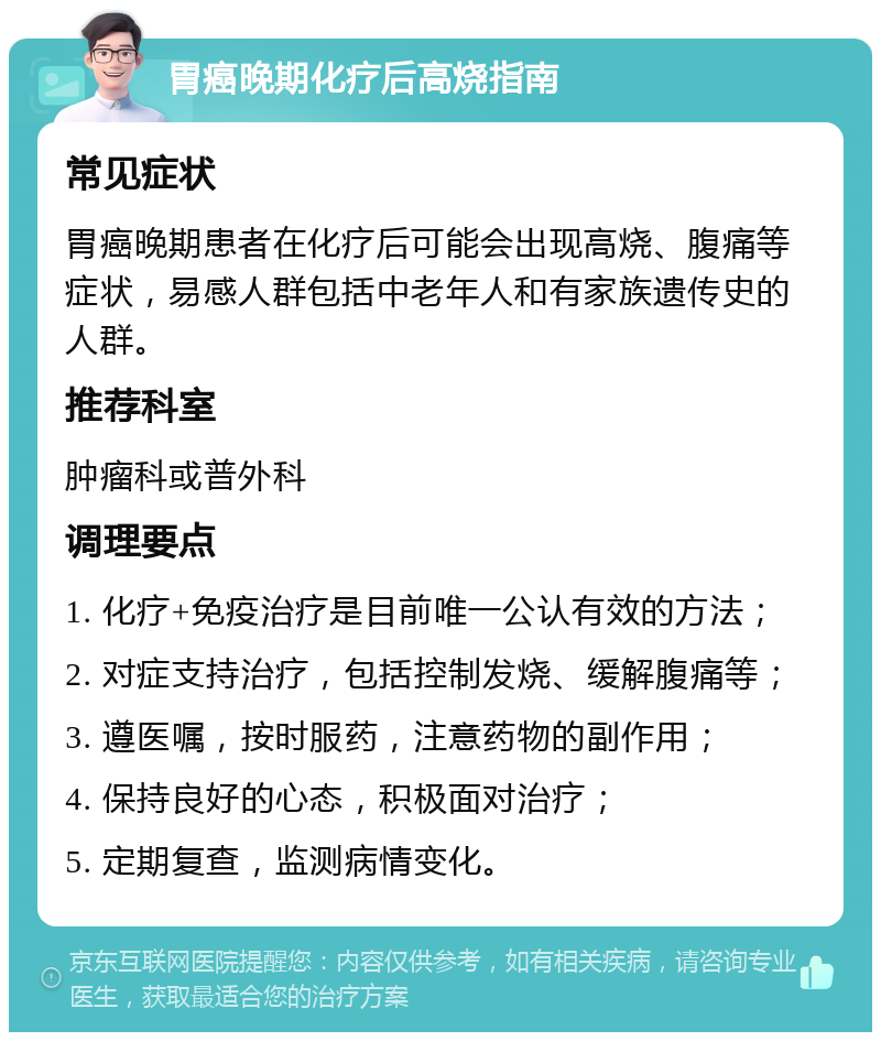 胃癌晚期化疗后高烧指南 常见症状 胃癌晚期患者在化疗后可能会出现高烧、腹痛等症状，易感人群包括中老年人和有家族遗传史的人群。 推荐科室 肿瘤科或普外科 调理要点 1. 化疗+免疫治疗是目前唯一公认有效的方法； 2. 对症支持治疗，包括控制发烧、缓解腹痛等； 3. 遵医嘱，按时服药，注意药物的副作用； 4. 保持良好的心态，积极面对治疗； 5. 定期复查，监测病情变化。