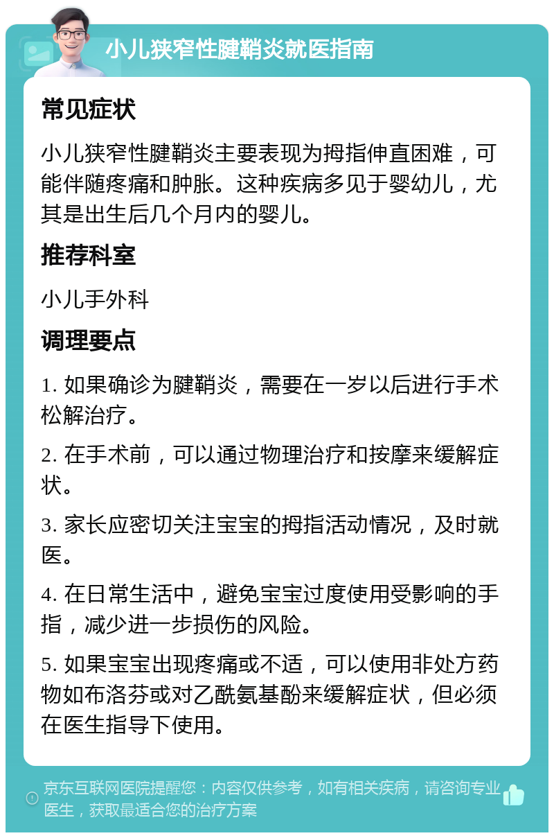 小儿狭窄性腱鞘炎就医指南 常见症状 小儿狭窄性腱鞘炎主要表现为拇指伸直困难，可能伴随疼痛和肿胀。这种疾病多见于婴幼儿，尤其是出生后几个月内的婴儿。 推荐科室 小儿手外科 调理要点 1. 如果确诊为腱鞘炎，需要在一岁以后进行手术松解治疗。 2. 在手术前，可以通过物理治疗和按摩来缓解症状。 3. 家长应密切关注宝宝的拇指活动情况，及时就医。 4. 在日常生活中，避免宝宝过度使用受影响的手指，减少进一步损伤的风险。 5. 如果宝宝出现疼痛或不适，可以使用非处方药物如布洛芬或对乙酰氨基酚来缓解症状，但必须在医生指导下使用。