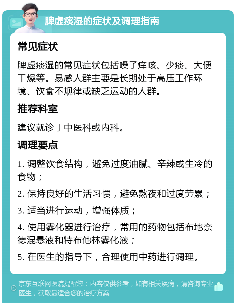 脾虚痰湿的症状及调理指南 常见症状 脾虚痰湿的常见症状包括嗓子痒咳、少痰、大便干燥等。易感人群主要是长期处于高压工作环境、饮食不规律或缺乏运动的人群。 推荐科室 建议就诊于中医科或内科。 调理要点 1. 调整饮食结构，避免过度油腻、辛辣或生冷的食物； 2. 保持良好的生活习惯，避免熬夜和过度劳累； 3. 适当进行运动，增强体质； 4. 使用雾化器进行治疗，常用的药物包括布地奈德混悬液和特布他林雾化液； 5. 在医生的指导下，合理使用中药进行调理。