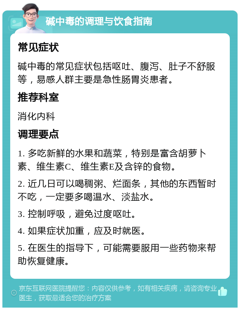 碱中毒的调理与饮食指南 常见症状 碱中毒的常见症状包括呕吐、腹泻、肚子不舒服等，易感人群主要是急性肠胃炎患者。 推荐科室 消化内科 调理要点 1. 多吃新鲜的水果和蔬菜，特别是富含胡萝卜素、维生素C、维生素E及含锌的食物。 2. 近几日可以喝稠粥、烂面条，其他的东西暂时不吃，一定要多喝温水、淡盐水。 3. 控制呼吸，避免过度呕吐。 4. 如果症状加重，应及时就医。 5. 在医生的指导下，可能需要服用一些药物来帮助恢复健康。