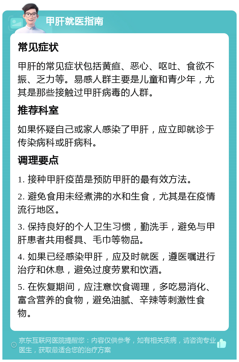 甲肝就医指南 常见症状 甲肝的常见症状包括黄疸、恶心、呕吐、食欲不振、乏力等。易感人群主要是儿童和青少年，尤其是那些接触过甲肝病毒的人群。 推荐科室 如果怀疑自己或家人感染了甲肝，应立即就诊于传染病科或肝病科。 调理要点 1. 接种甲肝疫苗是预防甲肝的最有效方法。 2. 避免食用未经煮沸的水和生食，尤其是在疫情流行地区。 3. 保持良好的个人卫生习惯，勤洗手，避免与甲肝患者共用餐具、毛巾等物品。 4. 如果已经感染甲肝，应及时就医，遵医嘱进行治疗和休息，避免过度劳累和饮酒。 5. 在恢复期间，应注意饮食调理，多吃易消化、富含营养的食物，避免油腻、辛辣等刺激性食物。