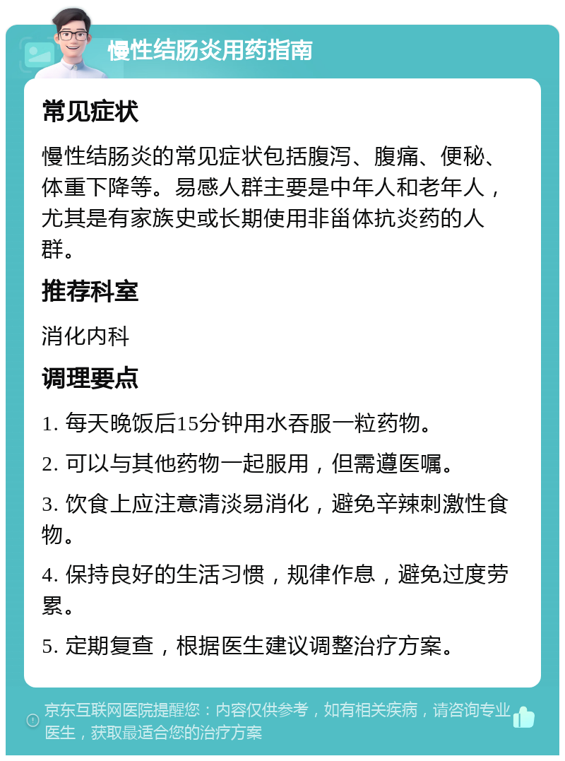 慢性结肠炎用药指南 常见症状 慢性结肠炎的常见症状包括腹泻、腹痛、便秘、体重下降等。易感人群主要是中年人和老年人，尤其是有家族史或长期使用非甾体抗炎药的人群。 推荐科室 消化内科 调理要点 1. 每天晚饭后15分钟用水吞服一粒药物。 2. 可以与其他药物一起服用，但需遵医嘱。 3. 饮食上应注意清淡易消化，避免辛辣刺激性食物。 4. 保持良好的生活习惯，规律作息，避免过度劳累。 5. 定期复查，根据医生建议调整治疗方案。