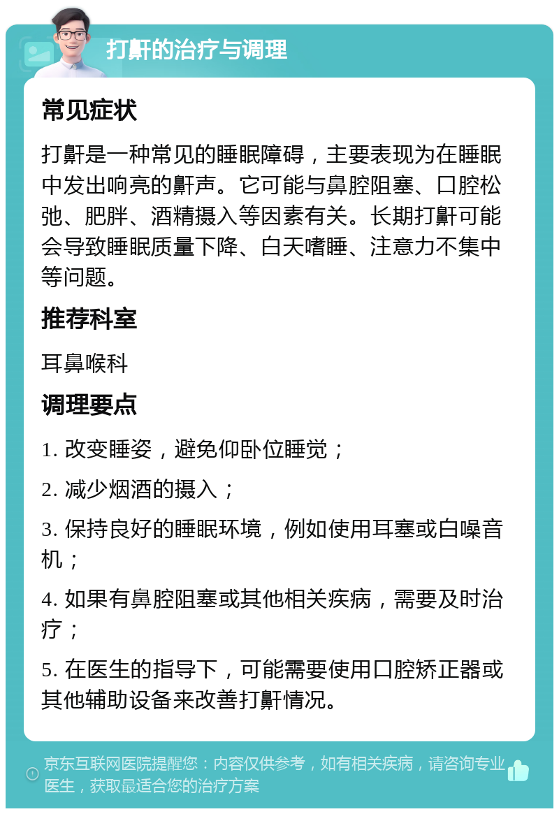 打鼾的治疗与调理 常见症状 打鼾是一种常见的睡眠障碍，主要表现为在睡眠中发出响亮的鼾声。它可能与鼻腔阻塞、口腔松弛、肥胖、酒精摄入等因素有关。长期打鼾可能会导致睡眠质量下降、白天嗜睡、注意力不集中等问题。 推荐科室 耳鼻喉科 调理要点 1. 改变睡姿，避免仰卧位睡觉； 2. 减少烟酒的摄入； 3. 保持良好的睡眠环境，例如使用耳塞或白噪音机； 4. 如果有鼻腔阻塞或其他相关疾病，需要及时治疗； 5. 在医生的指导下，可能需要使用口腔矫正器或其他辅助设备来改善打鼾情况。