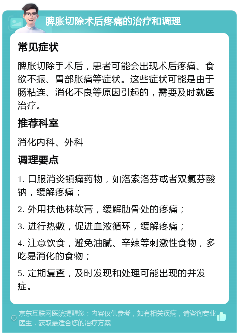 脾胀切除术后疼痛的治疗和调理 常见症状 脾胀切除手术后，患者可能会出现术后疼痛、食欲不振、胃部胀痛等症状。这些症状可能是由于肠粘连、消化不良等原因引起的，需要及时就医治疗。 推荐科室 消化内科、外科 调理要点 1. 口服消炎镇痛药物，如洛索洛芬或者双氯芬酸钠，缓解疼痛； 2. 外用扶他林软膏，缓解肋骨处的疼痛； 3. 进行热敷，促进血液循环，缓解疼痛； 4. 注意饮食，避免油腻、辛辣等刺激性食物，多吃易消化的食物； 5. 定期复查，及时发现和处理可能出现的并发症。