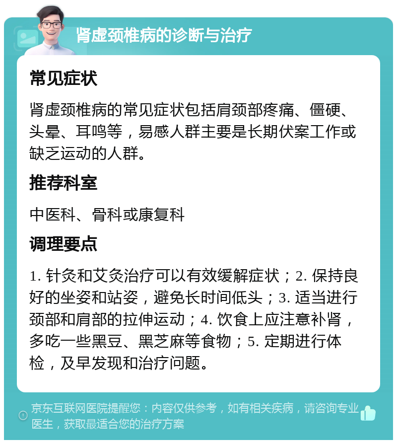 肾虚颈椎病的诊断与治疗 常见症状 肾虚颈椎病的常见症状包括肩颈部疼痛、僵硬、头晕、耳鸣等，易感人群主要是长期伏案工作或缺乏运动的人群。 推荐科室 中医科、骨科或康复科 调理要点 1. 针灸和艾灸治疗可以有效缓解症状；2. 保持良好的坐姿和站姿，避免长时间低头；3. 适当进行颈部和肩部的拉伸运动；4. 饮食上应注意补肾，多吃一些黑豆、黑芝麻等食物；5. 定期进行体检，及早发现和治疗问题。