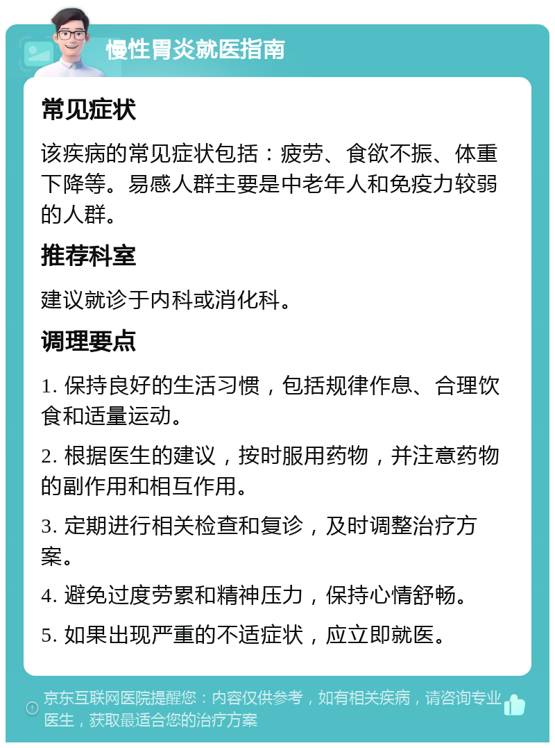 慢性胃炎就医指南 常见症状 该疾病的常见症状包括：疲劳、食欲不振、体重下降等。易感人群主要是中老年人和免疫力较弱的人群。 推荐科室 建议就诊于内科或消化科。 调理要点 1. 保持良好的生活习惯，包括规律作息、合理饮食和适量运动。 2. 根据医生的建议，按时服用药物，并注意药物的副作用和相互作用。 3. 定期进行相关检查和复诊，及时调整治疗方案。 4. 避免过度劳累和精神压力，保持心情舒畅。 5. 如果出现严重的不适症状，应立即就医。