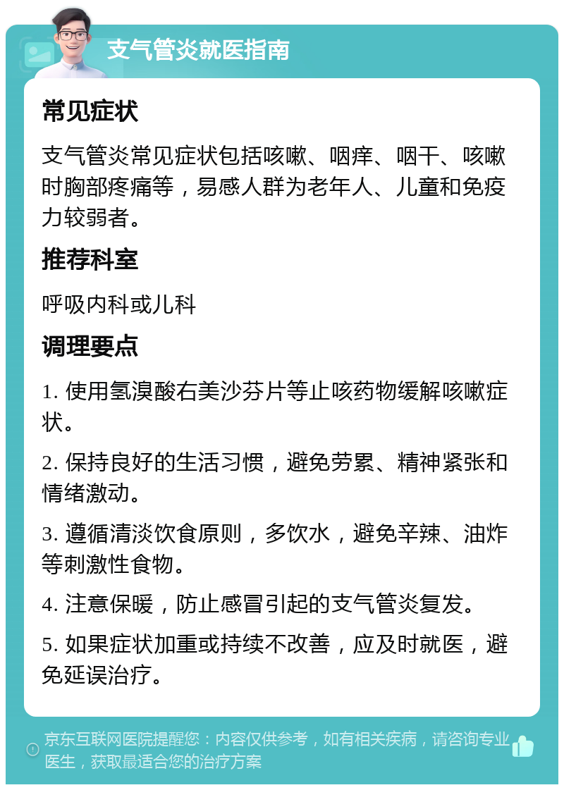 支气管炎就医指南 常见症状 支气管炎常见症状包括咳嗽、咽痒、咽干、咳嗽时胸部疼痛等，易感人群为老年人、儿童和免疫力较弱者。 推荐科室 呼吸内科或儿科 调理要点 1. 使用氢溴酸右美沙芬片等止咳药物缓解咳嗽症状。 2. 保持良好的生活习惯，避免劳累、精神紧张和情绪激动。 3. 遵循清淡饮食原则，多饮水，避免辛辣、油炸等刺激性食物。 4. 注意保暖，防止感冒引起的支气管炎复发。 5. 如果症状加重或持续不改善，应及时就医，避免延误治疗。