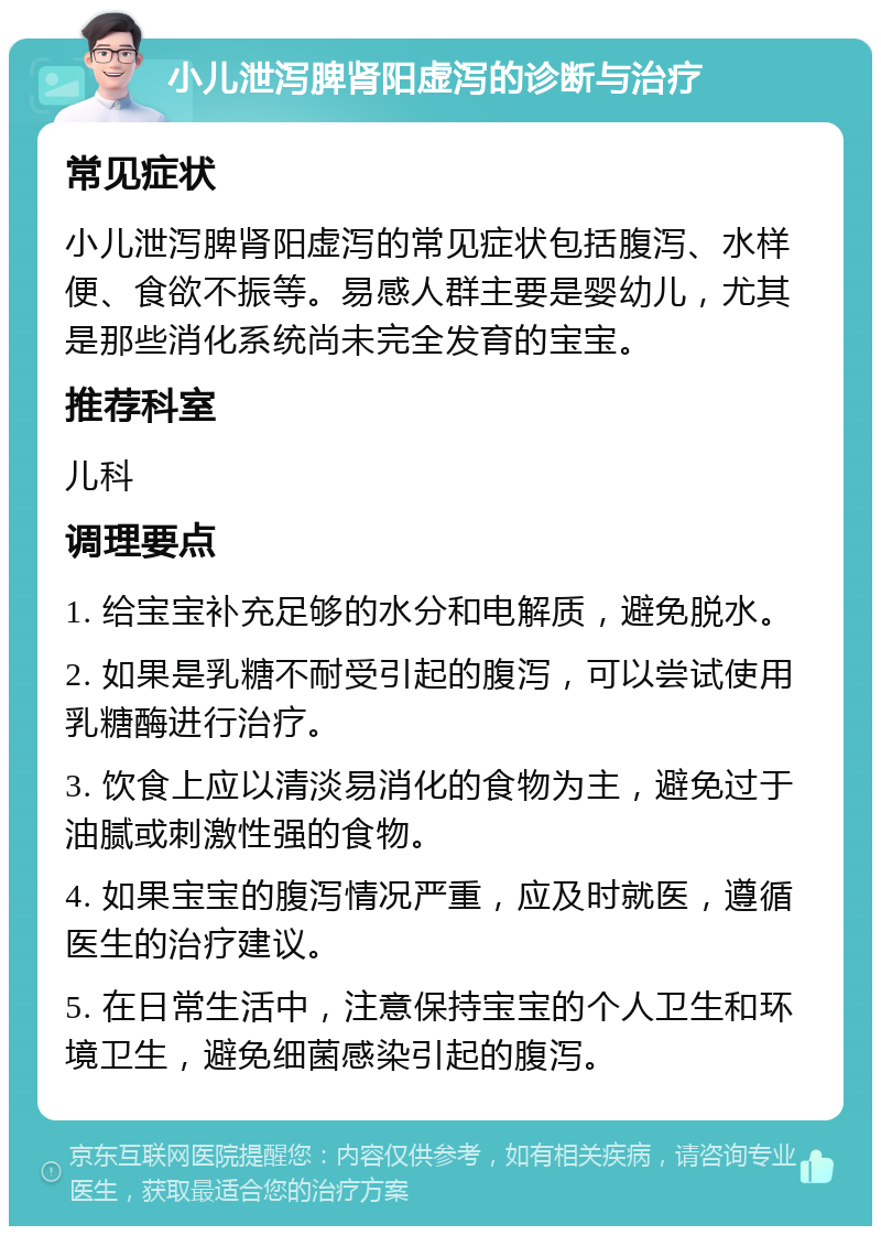 小儿泄泻脾肾阳虚泻的诊断与治疗 常见症状 小儿泄泻脾肾阳虚泻的常见症状包括腹泻、水样便、食欲不振等。易感人群主要是婴幼儿，尤其是那些消化系统尚未完全发育的宝宝。 推荐科室 儿科 调理要点 1. 给宝宝补充足够的水分和电解质，避免脱水。 2. 如果是乳糖不耐受引起的腹泻，可以尝试使用乳糖酶进行治疗。 3. 饮食上应以清淡易消化的食物为主，避免过于油腻或刺激性强的食物。 4. 如果宝宝的腹泻情况严重，应及时就医，遵循医生的治疗建议。 5. 在日常生活中，注意保持宝宝的个人卫生和环境卫生，避免细菌感染引起的腹泻。